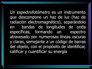 Un espectrofotómetro es un instrumento
que descompone un haz de luz (haz de
radiación electromagnético), separándolo
en bandas de longitudes de onda
específicas, formando un espectro
atravesado por numerosas líneas oscuras
y claras, semejante a un código de barras
del objeto, con el propósito de identificar,
calificar y cuantificar su energía
 