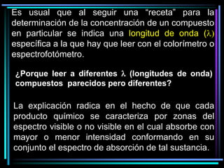 ¿Porque leer a diferentes l (longitudes de onda)
compuestos parecidos pero diferentes?
Es usual que al seguir una “receta” para la
determinación de la concentración de un compuesto
en particular se indica una longitud de onda (l)
específica a la que hay que leer con el colorímetro o
espectrofotómetro.
La explicación radica en el hecho de que cada
producto químico se caracteriza por zonas del
espectro visible o no visible en el cual absorbe con
mayor o menor intensidad conformando en su
conjunto el espectro de absorción de tal sustancia.
 