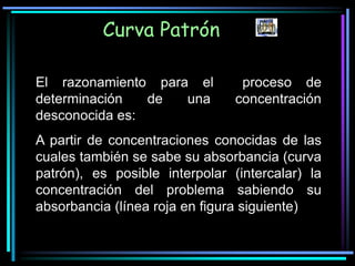 El razonamiento para el proceso de
determinación de una concentración
desconocida es:
A partir de concentraciones conocidas de las
cuales también se sabe su absorbancia (curva
patrón), es posible interpolar (intercalar) la
concentración del problema sabiendo su
absorbancia (línea roja en figura siguiente)
Curva Patrón
 