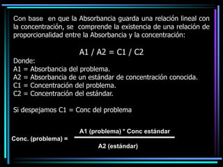 Con base en que la Absorbancia guarda una relación lineal con
la concentración, se comprende la existencia de una relación de
proporcionalidad entre la Absorbancia y la concentración:
A1 / A2 = C1 / C2
Donde:
A1 = Absorbancia del problema.
A2 = Absorbancia de un estándar de concentración conocida.
C1 = Concentración del problema.
C2 = Concentración del estándar.
Si despejamos C1 = Conc del problema
A1 (problema) * Conc estándar
Conc. (problema) =
A2 (estándar)
 