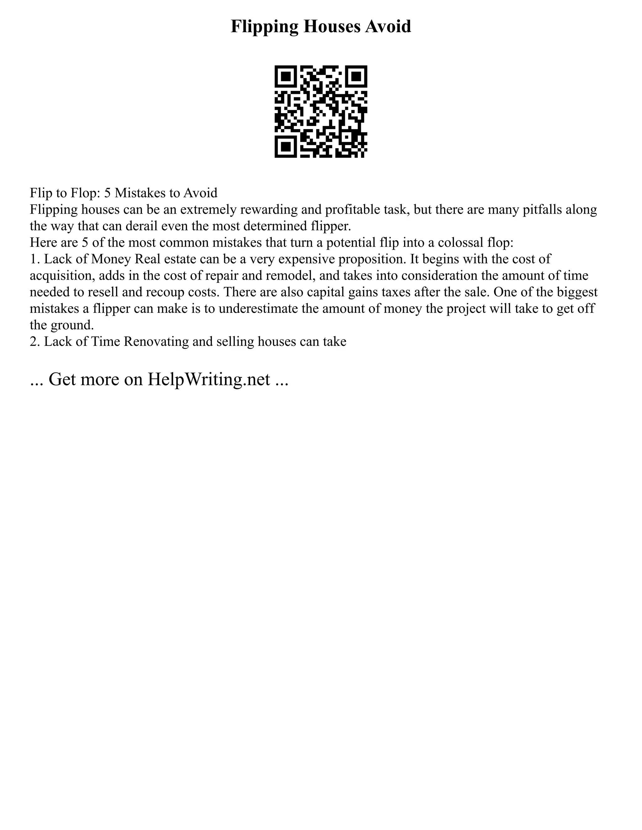 Flipping Houses Avoid
Flip to Flop: 5 Mistakes to Avoid
Flipping houses can be an extremely rewarding and profitable task, but there are many pitfalls along
the way that can derail even the most determined flipper.
Here are 5 of the most common mistakes that turn a potential flip into a colossal flop:
1. Lack of Money Real estate can be a very expensive proposition. It begins with the cost of
acquisition, adds in the cost of repair and remodel, and takes into consideration the amount of time
needed to resell and recoup costs. There are also capital gains taxes after the sale. One of the biggest
mistakes a flipper can make is to underestimate the amount of money the project will take to get off
the ground.
2. Lack of Time Renovating and selling houses can take
... Get more on HelpWriting.net ...
 
