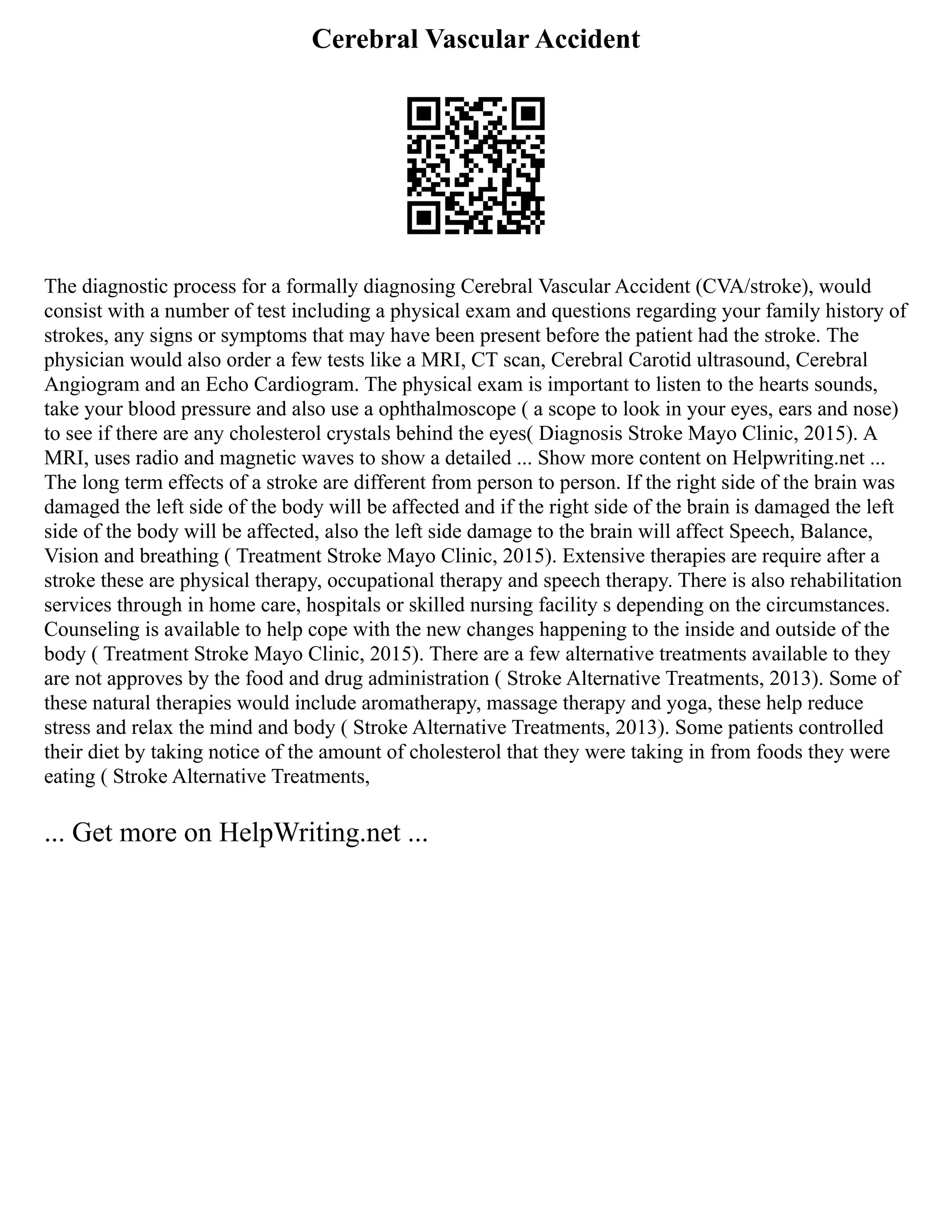 Cerebral Vascular Accident
The diagnostic process for a formally diagnosing Cerebral Vascular Accident (CVA/stroke), would
consist with a number of test including a physical exam and questions regarding your family history of
strokes, any signs or symptoms that may have been present before the patient had the stroke. The
physician would also order a few tests like a MRI, CT scan, Cerebral Carotid ultrasound, Cerebral
Angiogram and an Echo Cardiogram. The physical exam is important to listen to the hearts sounds,
take your blood pressure and also use a ophthalmoscope ( a scope to look in your eyes, ears and nose)
to see if there are any cholesterol crystals behind the eyes( Diagnosis Stroke Mayo Clinic, 2015). A
MRI, uses radio and magnetic waves to show a detailed ... Show more content on Helpwriting.net ...
The long term effects of a stroke are different from person to person. If the right side of the brain was
damaged the left side of the body will be affected and if the right side of the brain is damaged the left
side of the body will be affected, also the left side damage to the brain will affect Speech, Balance,
Vision and breathing ( Treatment Stroke Mayo Clinic, 2015). Extensive therapies are require after a
stroke these are physical therapy, occupational therapy and speech therapy. There is also rehabilitation
services through in home care, hospitals or skilled nursing facility s depending on the circumstances.
Counseling is available to help cope with the new changes happening to the inside and outside of the
body ( Treatment Stroke Mayo Clinic, 2015). There are a few alternative treatments available to they
are not approves by the food and drug administration ( Stroke Alternative Treatments, 2013). Some of
these natural therapies would include aromatherapy, massage therapy and yoga, these help reduce
stress and relax the mind and body ( Stroke Alternative Treatments, 2013). Some patients controlled
their diet by taking notice of the amount of cholesterol that they were taking in from foods they were
eating ( Stroke Alternative Treatments,
... Get more on HelpWriting.net ...
 
