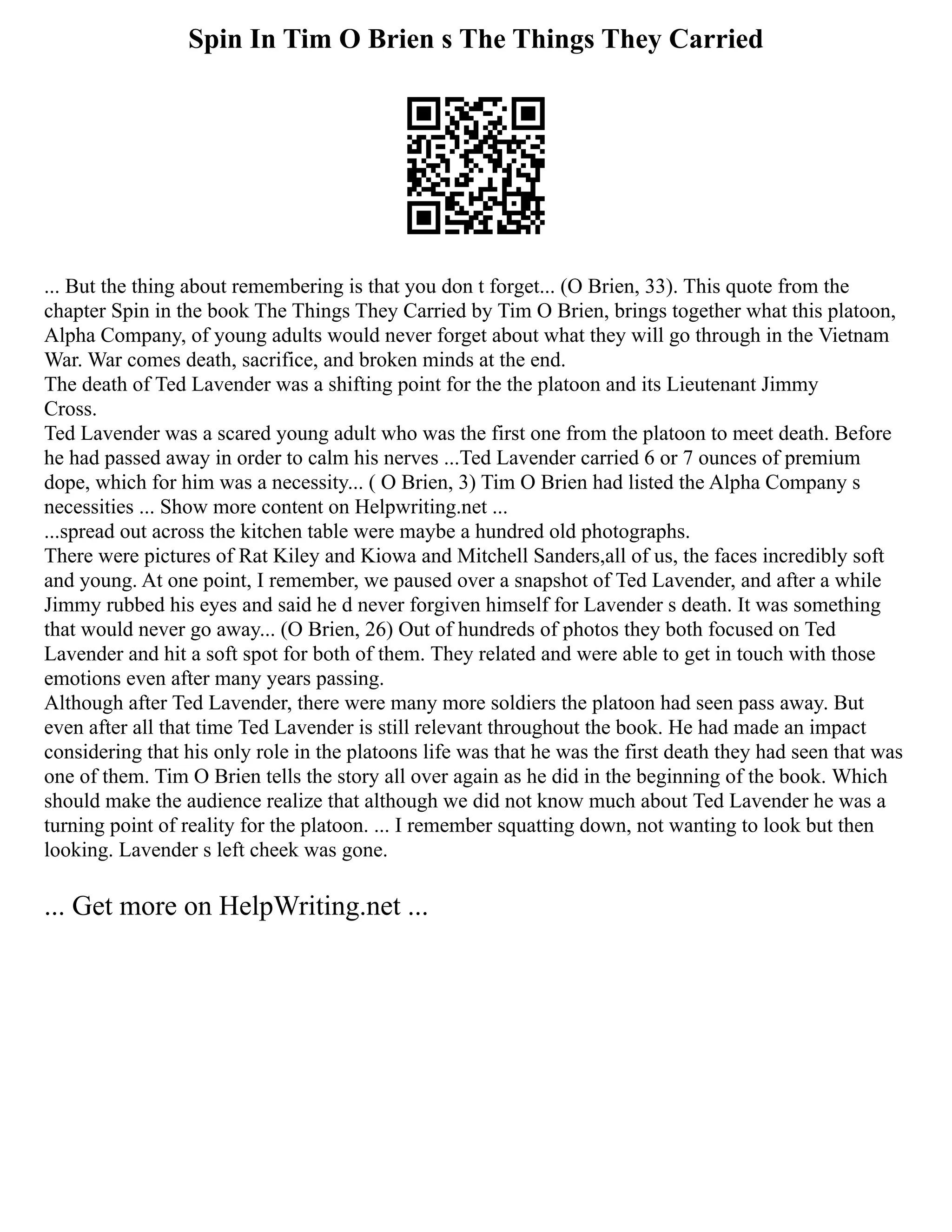 Spin In Tim O Brien s The Things They Carried
... But the thing about remembering is that you don t forget... (O Brien, 33). This quote from the
chapter Spin in the book The Things They Carried by Tim O Brien, brings together what this platoon,
Alpha Company, of young adults would never forget about what they will go through in the Vietnam
War. War comes death, sacrifice, and broken minds at the end.
The death of Ted Lavender was a shifting point for the the platoon and its Lieutenant Jimmy
Cross.
Ted Lavender was a scared young adult who was the first one from the platoon to meet death. Before
he had passed away in order to calm his nerves ...Ted Lavender carried 6 or 7 ounces of premium
dope, which for him was a necessity... ( O Brien, 3) Tim O Brien had listed the Alpha Company s
necessities ... Show more content on Helpwriting.net ...
...spread out across the kitchen table were maybe a hundred old photographs.
There were pictures of Rat Kiley and Kiowa and Mitchell Sanders,all of us, the faces incredibly soft
and young. At one point, I remember, we paused over a snapshot of Ted Lavender, and after a while
Jimmy rubbed his eyes and said he d never forgiven himself for Lavender s death. It was something
that would never go away... (O Brien, 26) Out of hundreds of photos they both focused on Ted
Lavender and hit a soft spot for both of them. They related and were able to get in touch with those
emotions even after many years passing.
Although after Ted Lavender, there were many more soldiers the platoon had seen pass away. But
even after all that time Ted Lavender is still relevant throughout the book. He had made an impact
considering that his only role in the platoons life was that he was the first death they had seen that was
one of them. Tim O Brien tells the story all over again as he did in the beginning of the book. Which
should make the audience realize that although we did not know much about Ted Lavender he was a
turning point of reality for the platoon. ... I remember squatting down, not wanting to look but then
looking. Lavender s left cheek was gone.
... Get more on HelpWriting.net ...
 