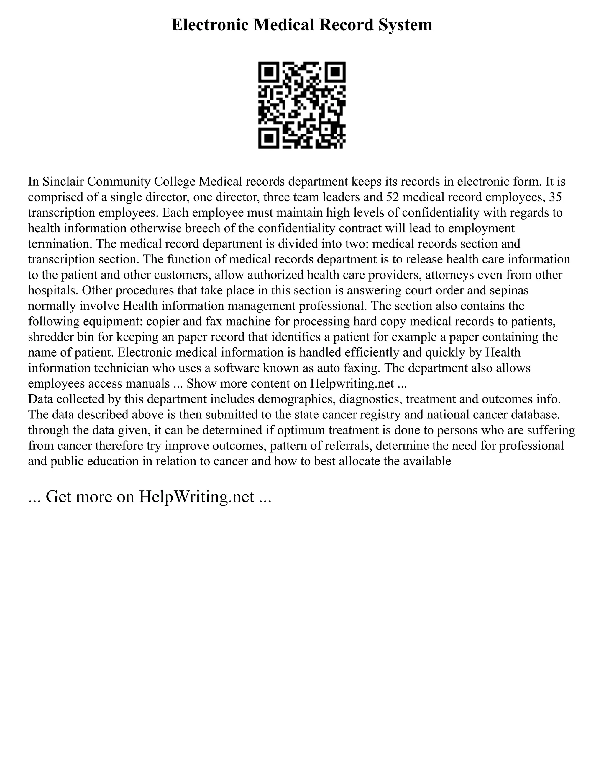 Electronic Medical Record System
In Sinclair Community College Medical records department keeps its records in electronic form. It is
comprised of a single director, one director, three team leaders and 52 medical record employees, 35
transcription employees. Each employee must maintain high levels of confidentiality with regards to
health information otherwise breech of the confidentiality contract will lead to employment
termination. The medical record department is divided into two: medical records section and
transcription section. The function of medical records department is to release health care information
to the patient and other customers, allow authorized health care providers, attorneys even from other
hospitals. Other procedures that take place in this section is answering court order and sepinas
normally involve Health information management professional. The section also contains the
following equipment: copier and fax machine for processing hard copy medical records to patients,
shredder bin for keeping an paper record that identifies a patient for example a paper containing the
name of patient. Electronic medical information is handled efficiently and quickly by Health
information technician who uses a software known as auto faxing. The department also allows
employees access manuals ... Show more content on Helpwriting.net ...
Data collected by this department includes demographics, diagnostics, treatment and outcomes info.
The data described above is then submitted to the state cancer registry and national cancer database.
through the data given, it can be determined if optimum treatment is done to persons who are suffering
from cancer therefore try improve outcomes, pattern of referrals, determine the need for professional
and public education in relation to cancer and how to best allocate the available
... Get more on HelpWriting.net ...
 