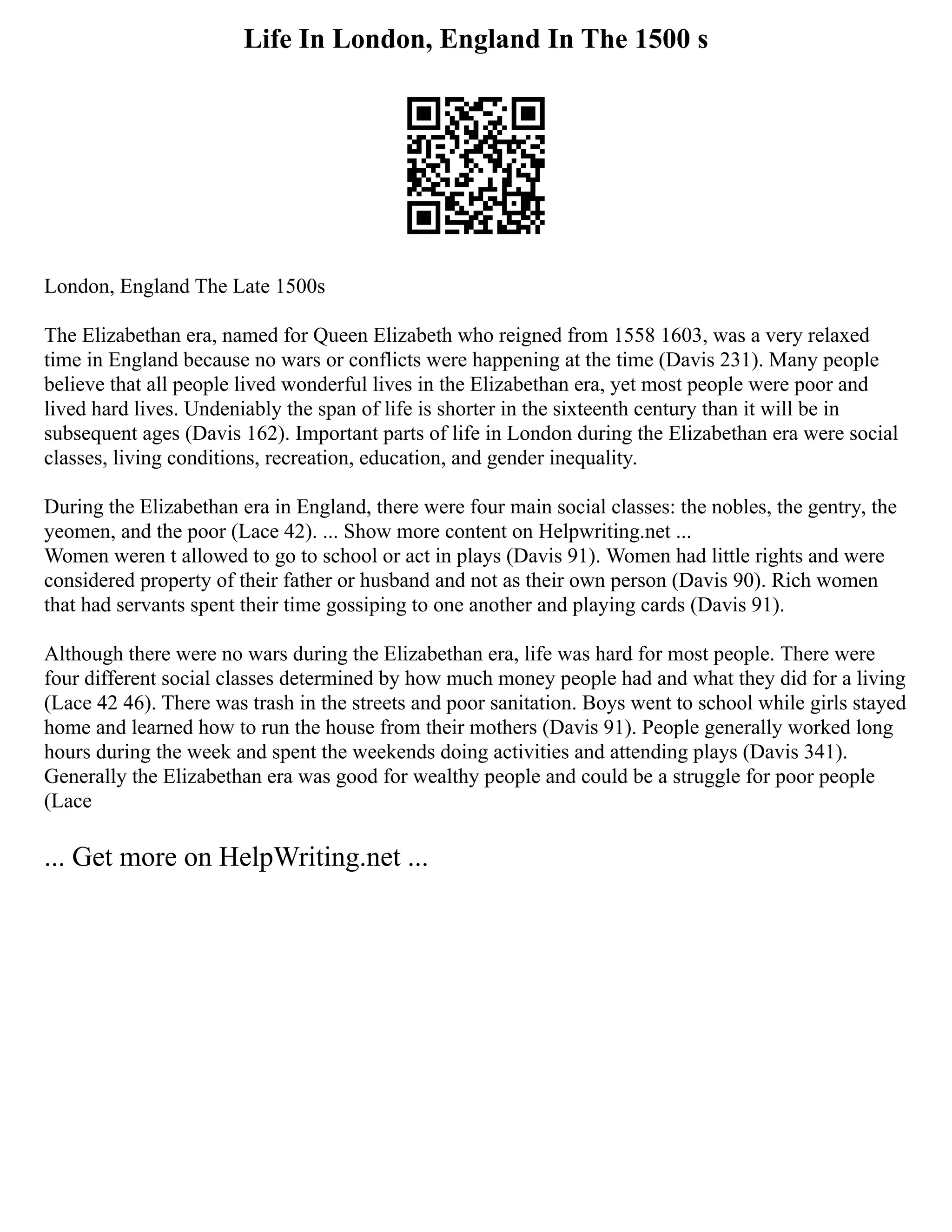 Life In London, England In The 1500 s
London, England The Late 1500s
The Elizabethan era, named for Queen Elizabeth who reigned from 1558 1603, was a very relaxed
time in England because no wars or conflicts were happening at the time (Davis 231). Many people
believe that all people lived wonderful lives in the Elizabethan era, yet most people were poor and
lived hard lives. Undeniably the span of life is shorter in the sixteenth century than it will be in
subsequent ages (Davis 162). Important parts of life in London during the Elizabethan era were social
classes, living conditions, recreation, education, and gender inequality.
During the Elizabethan era in England, there were four main social classes: the nobles, the gentry, the
yeomen, and the poor (Lace 42). ... Show more content on Helpwriting.net ...
Women weren t allowed to go to school or act in plays (Davis 91). Women had little rights and were
considered property of their father or husband and not as their own person (Davis 90). Rich women
that had servants spent their time gossiping to one another and playing cards (Davis 91).
Although there were no wars during the Elizabethan era, life was hard for most people. There were
four different social classes determined by how much money people had and what they did for a living
(Lace 42 46). There was trash in the streets and poor sanitation. Boys went to school while girls stayed
home and learned how to run the house from their mothers (Davis 91). People generally worked long
hours during the week and spent the weekends doing activities and attending plays (Davis 341).
Generally the Elizabethan era was good for wealthy people and could be a struggle for poor people
(Lace
... Get more on HelpWriting.net ...
 