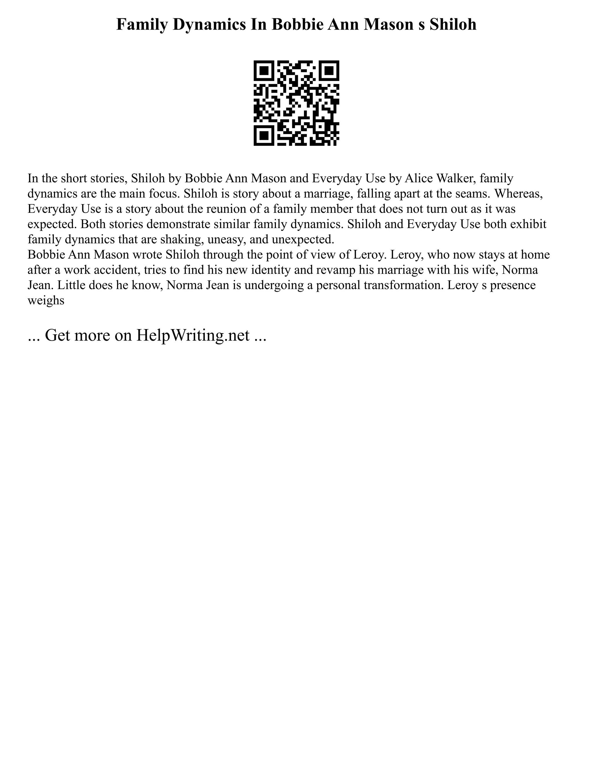 Family Dynamics In Bobbie Ann Mason s Shiloh
In the short stories, Shiloh by Bobbie Ann Mason and Everyday Use by Alice Walker, family
dynamics are the main focus. Shiloh is story about a marriage, falling apart at the seams. Whereas,
Everyday Use is a story about the reunion of a family member that does not turn out as it was
expected. Both stories demonstrate similar family dynamics. Shiloh and Everyday Use both exhibit
family dynamics that are shaking, uneasy, and unexpected.
Bobbie Ann Mason wrote Shiloh through the point of view of Leroy. Leroy, who now stays at home
after a work accident, tries to find his new identity and revamp his marriage with his wife, Norma
Jean. Little does he know, Norma Jean is undergoing a personal transformation. Leroy s presence
weighs
... Get more on HelpWriting.net ...
 