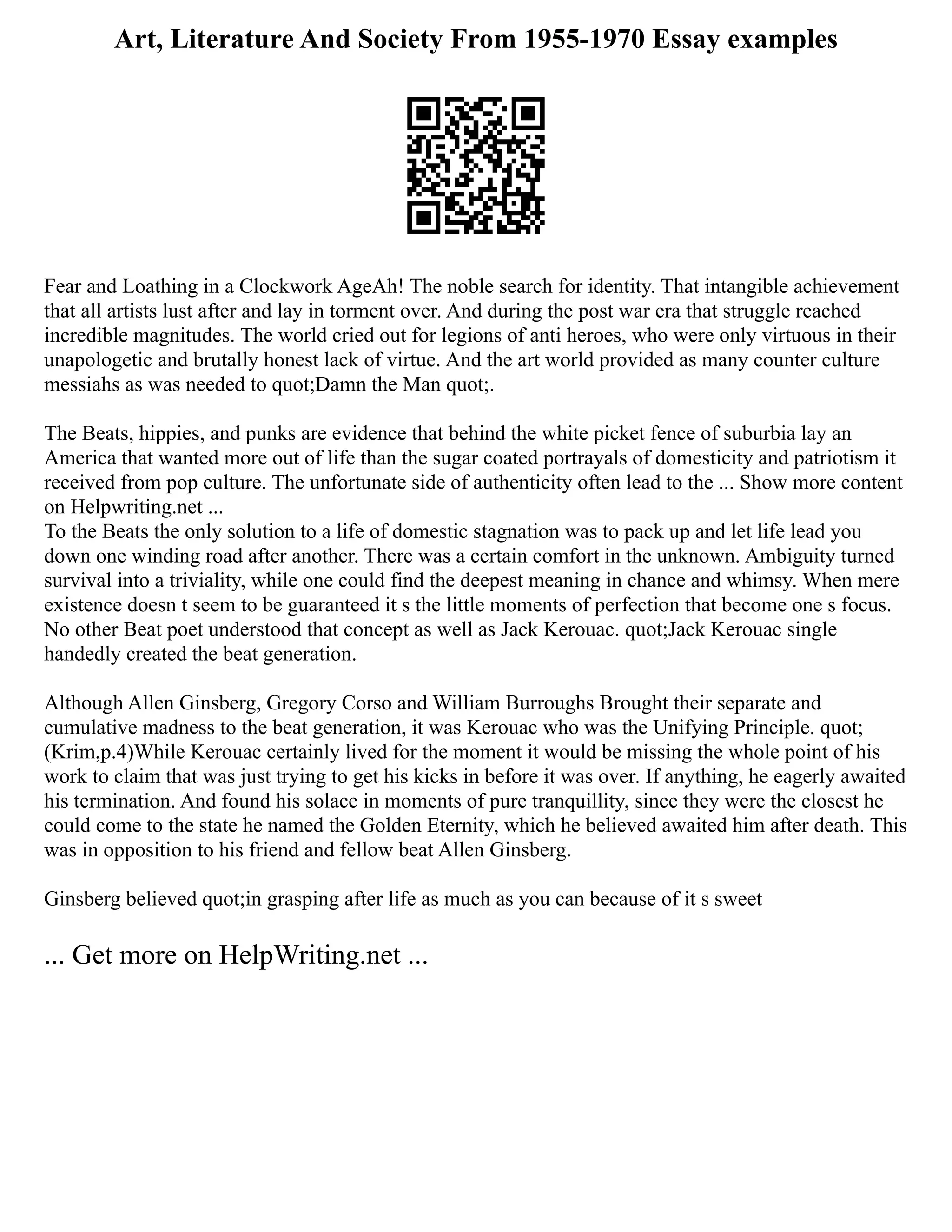 Art, Literature And Society From 1955-1970 Essay examples
Fear and Loathing in a Clockwork AgeAh! The noble search for identity. That intangible achievement
that all artists lust after and lay in torment over. And during the post war era that struggle reached
incredible magnitudes. The world cried out for legions of anti heroes, who were only virtuous in their
unapologetic and brutally honest lack of virtue. And the art world provided as many counter culture
messiahs as was needed to quot;Damn the Man quot;.
The Beats, hippies, and punks are evidence that behind the white picket fence of suburbia lay an
America that wanted more out of life than the sugar coated portrayals of domesticity and patriotism it
received from pop culture. The unfortunate side of authenticity often lead to the ... Show more content
on Helpwriting.net ...
To the Beats the only solution to a life of domestic stagnation was to pack up and let life lead you
down one winding road after another. There was a certain comfort in the unknown. Ambiguity turned
survival into a triviality, while one could find the deepest meaning in chance and whimsy. When mere
existence doesn t seem to be guaranteed it s the little moments of perfection that become one s focus.
No other Beat poet understood that concept as well as Jack Kerouac. quot;Jack Kerouac single
handedly created the beat generation.
Although Allen Ginsberg, Gregory Corso and William Burroughs Brought their separate and
cumulative madness to the beat generation, it was Kerouac who was the Unifying Principle. quot;
(Krim,p.4)While Kerouac certainly lived for the moment it would be missing the whole point of his
work to claim that was just trying to get his kicks in before it was over. If anything, he eagerly awaited
his termination. And found his solace in moments of pure tranquillity, since they were the closest he
could come to the state he named the Golden Eternity, which he believed awaited him after death. This
was in opposition to his friend and fellow beat Allen Ginsberg.
Ginsberg believed quot;in grasping after life as much as you can because of it s sweet
... Get more on HelpWriting.net ...
 