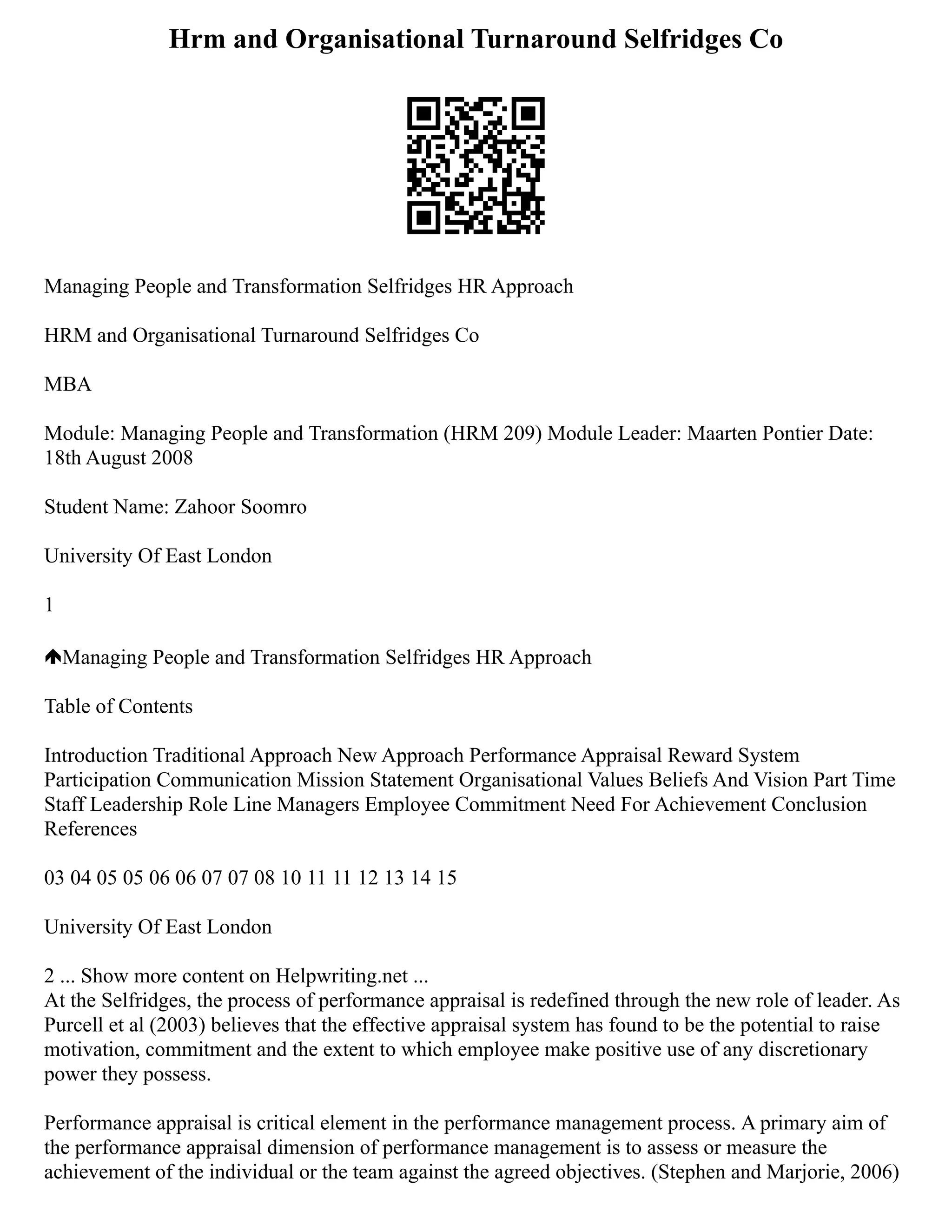 Hrm and Organisational Turnaround Selfridges Co
Managing People and Transformation Selfridges HR Approach
HRM and Organisational Turnaround Selfridges Co
MBA
Module: Managing People and Transformation (HRM 209) Module Leader: Maarten Pontier Date:
18th August 2008
Student Name: Zahoor Soomro
University Of East London
1
Managing People and Transformation Selfridges HR Approach
Table of Contents
Introduction Traditional Approach New Approach Performance Appraisal Reward System
Participation Communication Mission Statement Organisational Values Beliefs And Vision Part Time
Staff Leadership Role Line Managers Employee Commitment Need For Achievement Conclusion
References
03 04 05 05 06 06 07 07 08 10 11 11 12 13 14 15
University Of East London
2 ... Show more content on Helpwriting.net ...
At the Selfridges, the process of performance appraisal is redefined through the new role of leader. As
Purcell et al (2003) believes that the effective appraisal system has found to be the potential to raise
motivation, commitment and the extent to which employee make positive use of any discretionary
power they possess.
Performance appraisal is critical element in the performance management process. A primary aim of
the performance appraisal dimension of performance management is to assess or measure the
achievement of the individual or the team against the agreed objectives. (Stephen and Marjorie, 2006)
 