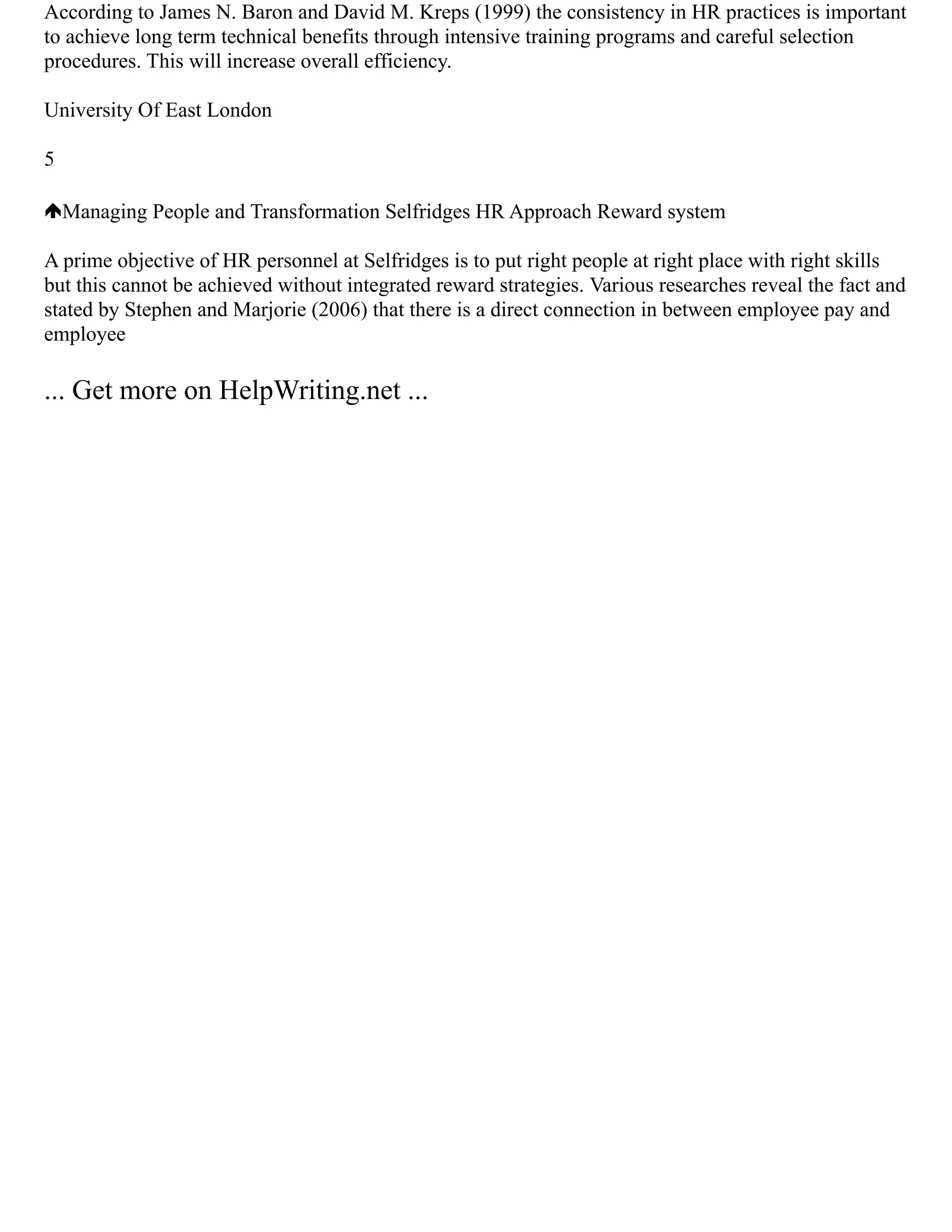 According to James N. Baron and David M. Kreps (1999) the consistency in HR practices is important
to achieve long term technical benefits through intensive training programs and careful selection
procedures. This will increase overall efficiency.
University Of East London
5
Managing People and Transformation Selfridges HR Approach Reward system
A prime objective of HR personnel at Selfridges is to put right people at right place with right skills
but this cannot be achieved without integrated reward strategies. Various researches reveal the fact and
stated by Stephen and Marjorie (2006) that there is a direct connection in between employee pay and
employee
... Get more on HelpWriting.net ...
 