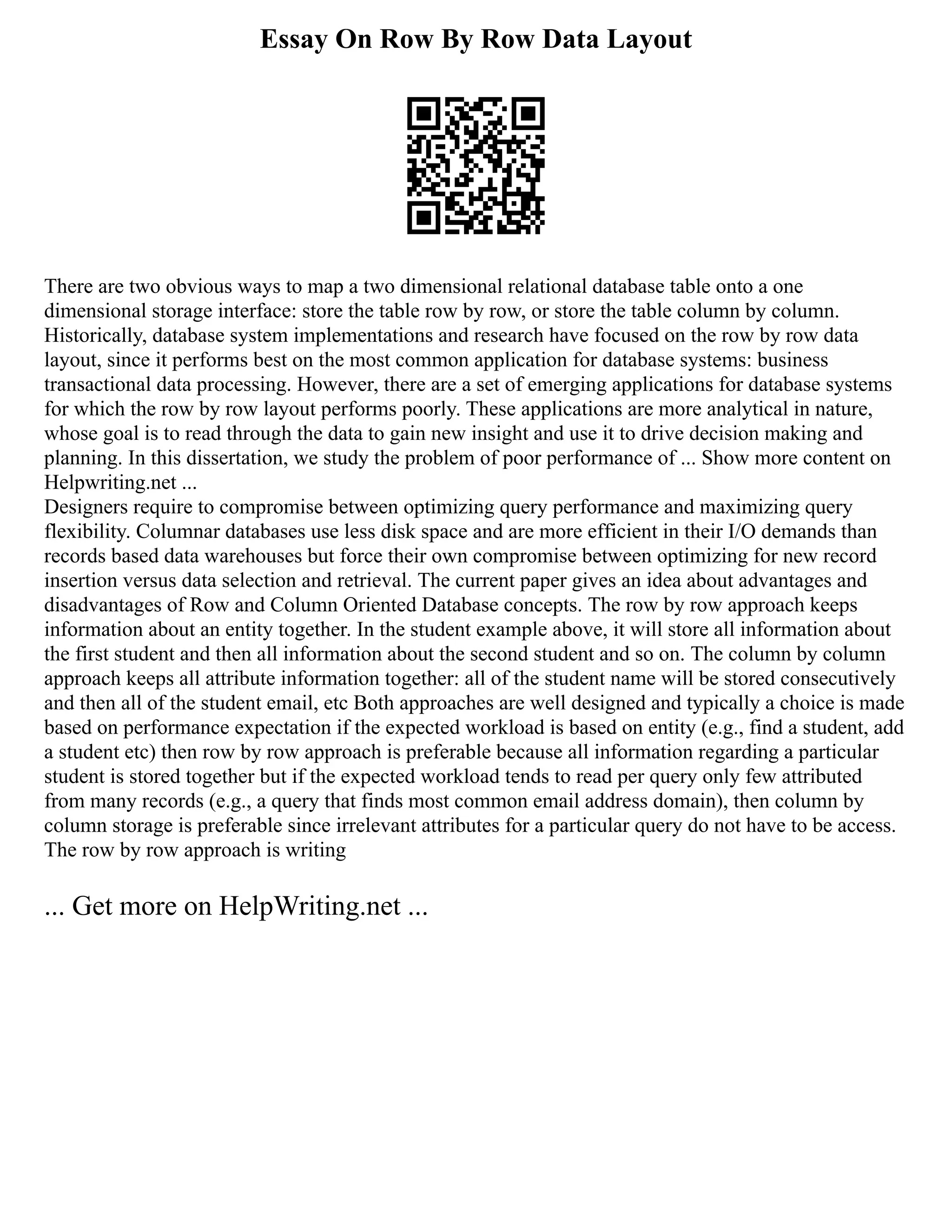Essay On Row By Row Data Layout
There are two obvious ways to map a two dimensional relational database table onto a one
dimensional storage interface: store the table row by row, or store the table column by column.
Historically, database system implementations and research have focused on the row by row data
layout, since it performs best on the most common application for database systems: business
transactional data processing. However, there are a set of emerging applications for database systems
for which the row by row layout performs poorly. These applications are more analytical in nature,
whose goal is to read through the data to gain new insight and use it to drive decision making and
planning. In this dissertation, we study the problem of poor performance of ... Show more content on
Helpwriting.net ...
Designers require to compromise between optimizing query performance and maximizing query
flexibility. Columnar databases use less disk space and are more efficient in their I/O demands than
records based data warehouses but force their own compromise between optimizing for new record
insertion versus data selection and retrieval. The current paper gives an idea about advantages and
disadvantages of Row and Column Oriented Database concepts. The row by row approach keeps
information about an entity together. In the student example above, it will store all information about
the first student and then all information about the second student and so on. The column by column
approach keeps all attribute information together: all of the student name will be stored consecutively
and then all of the student email, etc Both approaches are well designed and typically a choice is made
based on performance expectation if the expected workload is based on entity (e.g., find a student, add
a student etc) then row by row approach is preferable because all information regarding a particular
student is stored together but if the expected workload tends to read per query only few attributed
from many records (e.g., a query that finds most common email address domain), then column by
column storage is preferable since irrelevant attributes for a particular query do not have to be access.
The row by row approach is writing
... Get more on HelpWriting.net ...
 