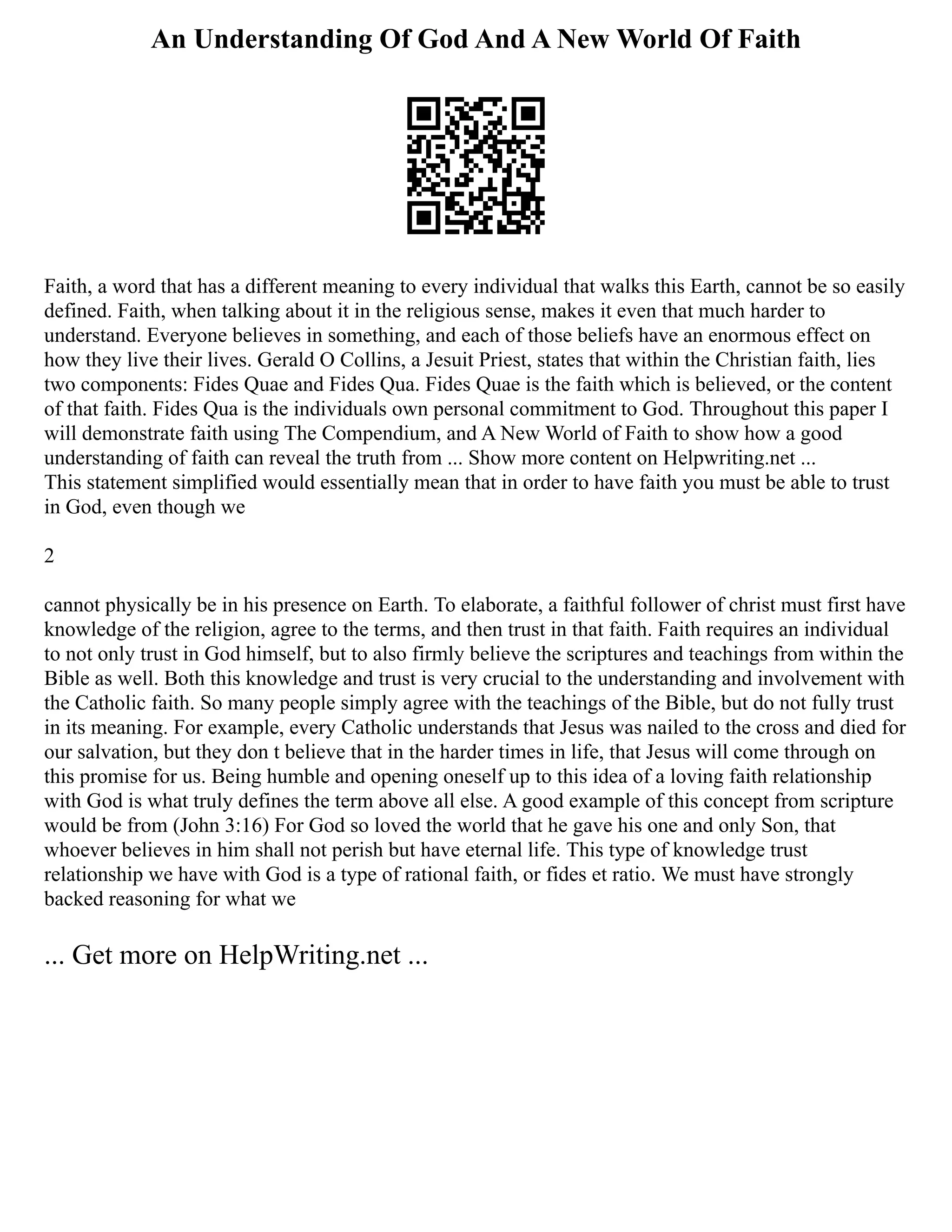 An Understanding Of God And A New World Of Faith
Faith, a word that has a different meaning to every individual that walks this Earth, cannot be so easily
defined. Faith, when talking about it in the religious sense, makes it even that much harder to
understand. Everyone believes in something, and each of those beliefs have an enormous effect on
how they live their lives. Gerald O Collins, a Jesuit Priest, states that within the Christian faith, lies
two components: Fides Quae and Fides Qua. Fides Quae is the faith which is believed, or the content
of that faith. Fides Qua is the individuals own personal commitment to God. Throughout this paper I
will demonstrate faith using The Compendium, and A New World of Faith to show how a good
understanding of faith can reveal the truth from ... Show more content on Helpwriting.net ...
This statement simplified would essentially mean that in order to have faith you must be able to trust
in God, even though we
2
cannot physically be in his presence on Earth. To elaborate, a faithful follower of christ must first have
knowledge of the religion, agree to the terms, and then trust in that faith. Faith requires an individual
to not only trust in God himself, but to also firmly believe the scriptures and teachings from within the
Bible as well. Both this knowledge and trust is very crucial to the understanding and involvement with
the Catholic faith. So many people simply agree with the teachings of the Bible, but do not fully trust
in its meaning. For example, every Catholic understands that Jesus was nailed to the cross and died for
our salvation, but they don t believe that in the harder times in life, that Jesus will come through on
this promise for us. Being humble and opening oneself up to this idea of a loving faith relationship
with God is what truly defines the term above all else. A good example of this concept from scripture
would be from (John 3:16) For God so loved the world that he gave his one and only Son, that
whoever believes in him shall not perish but have eternal life. This type of knowledge trust
relationship we have with God is a type of rational faith, or fides et ratio. We must have strongly
backed reasoning for what we
... Get more on HelpWriting.net ...
 