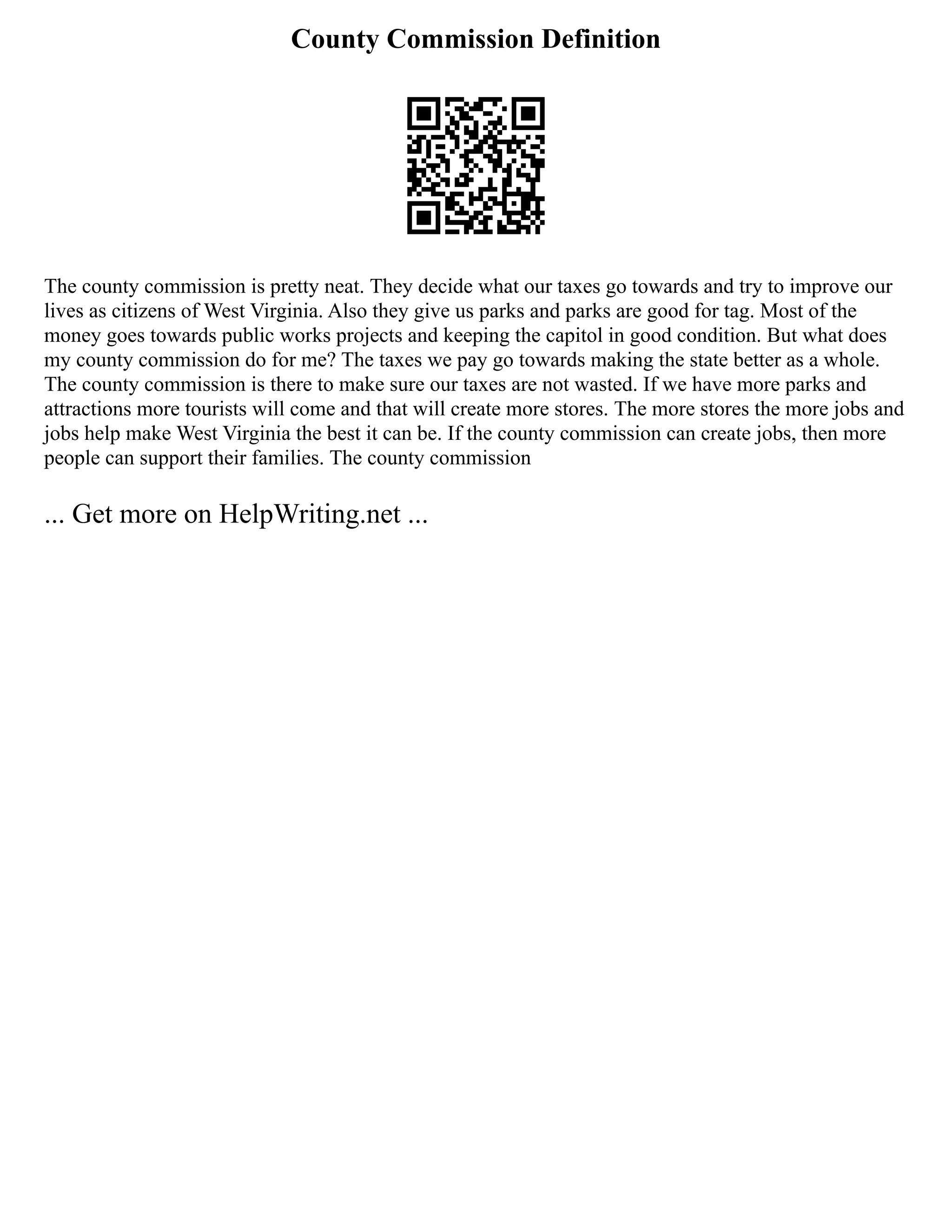 County Commission Definition
The county commission is pretty neat. They decide what our taxes go towards and try to improve our
lives as citizens of West Virginia. Also they give us parks and parks are good for tag. Most of the
money goes towards public works projects and keeping the capitol in good condition. But what does
my county commission do for me? The taxes we pay go towards making the state better as a whole.
The county commission is there to make sure our taxes are not wasted. If we have more parks and
attractions more tourists will come and that will create more stores. The more stores the more jobs and
jobs help make West Virginia the best it can be. If the county commission can create jobs, then more
people can support their families. The county commission
... Get more on HelpWriting.net ...
 