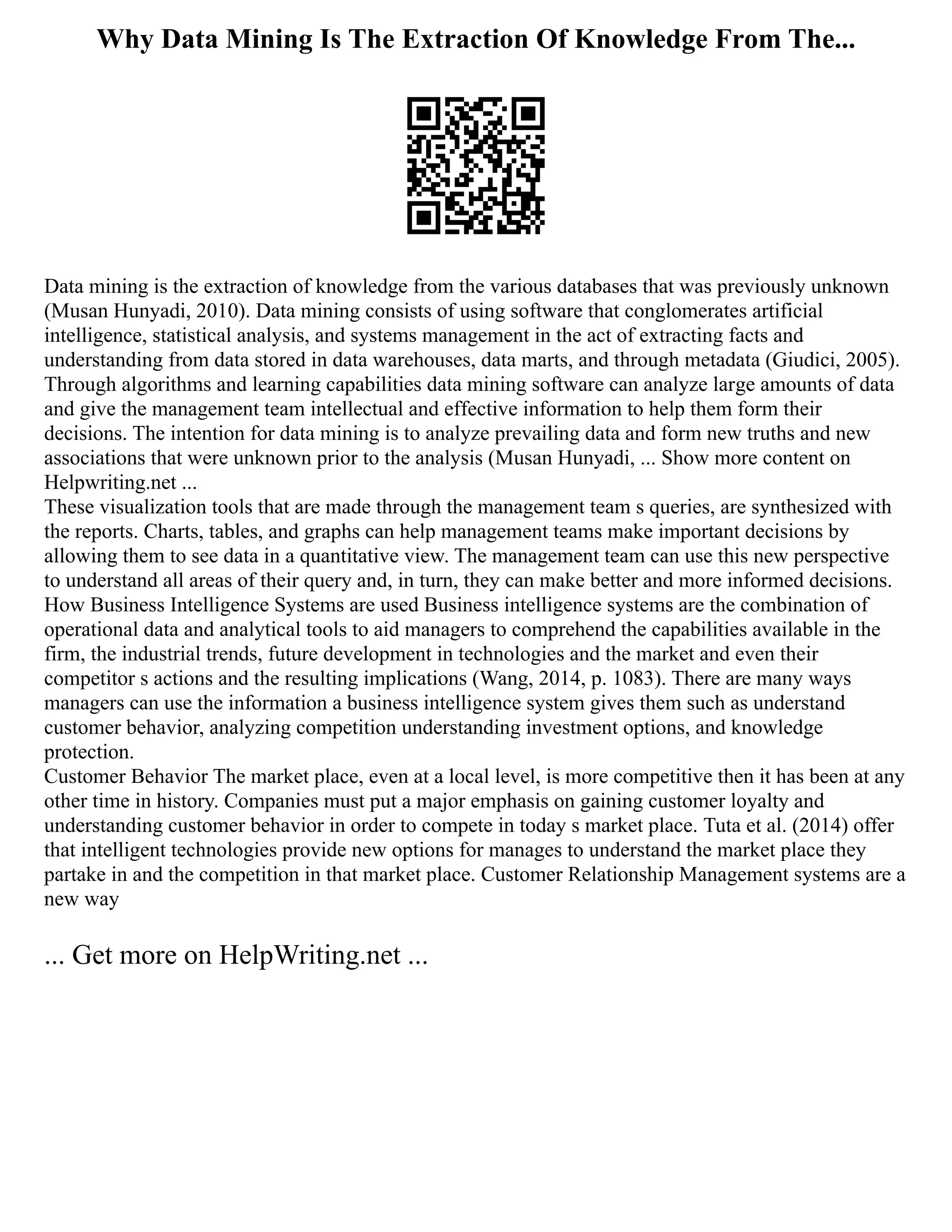 Why Data Mining Is The Extraction Of Knowledge From The...
Data mining is the extraction of knowledge from the various databases that was previously unknown
(Musan Hunyadi, 2010). Data mining consists of using software that conglomerates artificial
intelligence, statistical analysis, and systems management in the act of extracting facts and
understanding from data stored in data warehouses, data marts, and through metadata (Giudici, 2005).
Through algorithms and learning capabilities data mining software can analyze large amounts of data
and give the management team intellectual and effective information to help them form their
decisions. The intention for data mining is to analyze prevailing data and form new truths and new
associations that were unknown prior to the analysis (Musan Hunyadi, ... Show more content on
Helpwriting.net ...
These visualization tools that are made through the management team s queries, are synthesized with
the reports. Charts, tables, and graphs can help management teams make important decisions by
allowing them to see data in a quantitative view. The management team can use this new perspective
to understand all areas of their query and, in turn, they can make better and more informed decisions.
How Business Intelligence Systems are used Business intelligence systems are the combination of
operational data and analytical tools to aid managers to comprehend the capabilities available in the
firm, the industrial trends, future development in technologies and the market and even their
competitor s actions and the resulting implications (Wang, 2014, p. 1083). There are many ways
managers can use the information a business intelligence system gives them such as understand
customer behavior, analyzing competition understanding investment options, and knowledge
protection.
Customer Behavior The market place, even at a local level, is more competitive then it has been at any
other time in history. Companies must put a major emphasis on gaining customer loyalty and
understanding customer behavior in order to compete in today s market place. Tuta et al. (2014) offer
that intelligent technologies provide new options for manages to understand the market place they
partake in and the competition in that market place. Customer Relationship Management systems are a
new way
... Get more on HelpWriting.net ...
 
