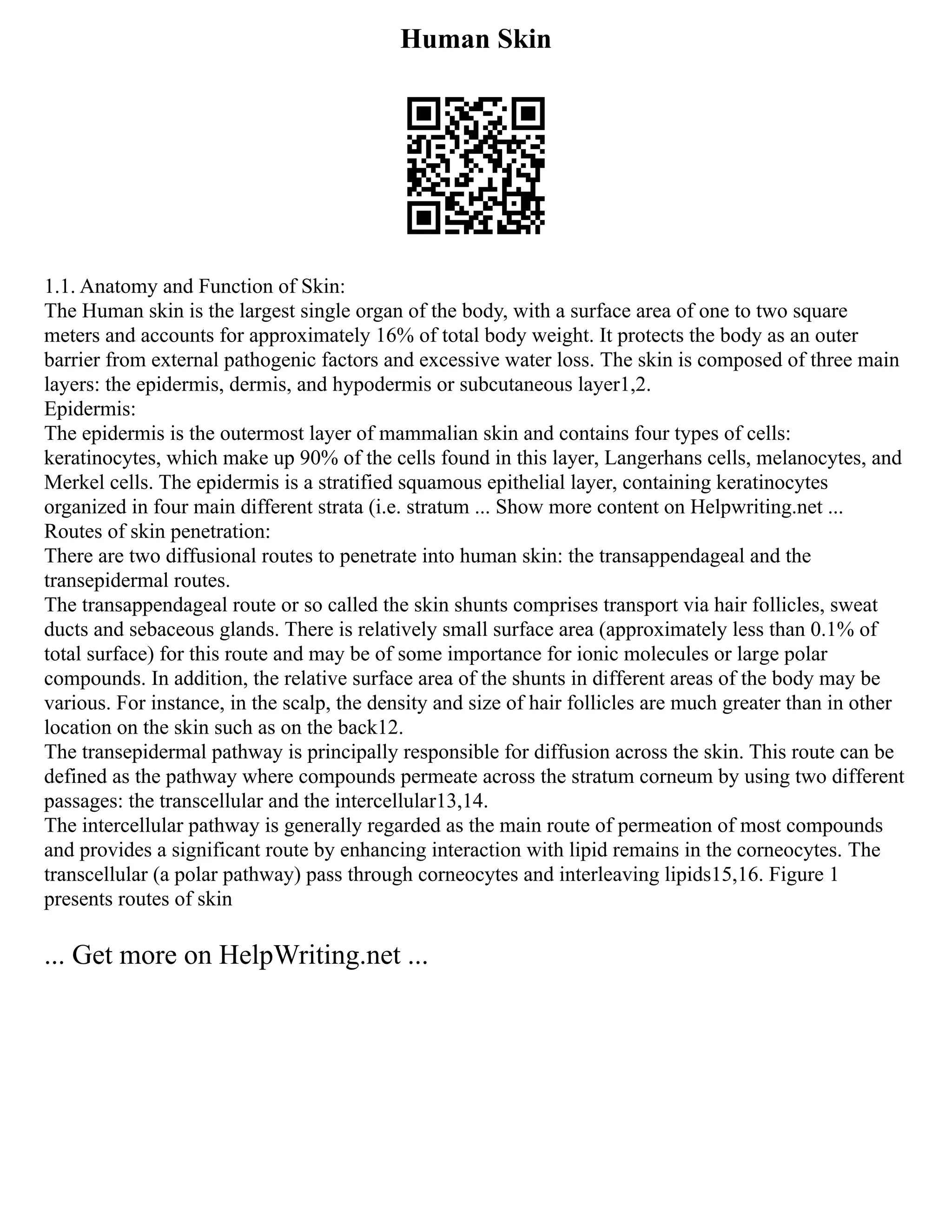 Human Skin
1.1. Anatomy and Function of Skin:
The Human skin is the largest single organ of the body, with a surface area of one to two square
meters and accounts for approximately 16% of total body weight. It protects the body as an outer
barrier from external pathogenic factors and excessive water loss. The skin is composed of three main
layers: the epidermis, dermis, and hypodermis or subcutaneous layer1,2.
Epidermis:
The epidermis is the outermost layer of mammalian skin and contains four types of cells:
keratinocytes, which make up 90% of the cells found in this layer, Langerhans cells, melanocytes, and
Merkel cells. The epidermis is a stratified squamous epithelial layer, containing keratinocytes
organized in four main different strata (i.e. stratum ... Show more content on Helpwriting.net ...
Routes of skin penetration:
There are two diffusional routes to penetrate into human skin: the transappendageal and the
transepidermal routes.
The transappendageal route or so called the skin shunts comprises transport via hair follicles, sweat
ducts and sebaceous glands. There is relatively small surface area (approximately less than 0.1% of
total surface) for this route and may be of some importance for ionic molecules or large polar
compounds. In addition, the relative surface area of the shunts in different areas of the body may be
various. For instance, in the scalp, the density and size of hair follicles are much greater than in other
location on the skin such as on the back12.
The transepidermal pathway is principally responsible for diffusion across the skin. This route can be
defined as the pathway where compounds permeate across the stratum corneum by using two different
passages: the transcellular and the intercellular13,14.
The intercellular pathway is generally regarded as the main route of permeation of most compounds
and provides a significant route by enhancing interaction with lipid remains in the corneocytes. The
transcellular (a polar pathway) pass through corneocytes and interleaving lipids15,16. Figure 1
presents routes of skin
... Get more on HelpWriting.net ...
 