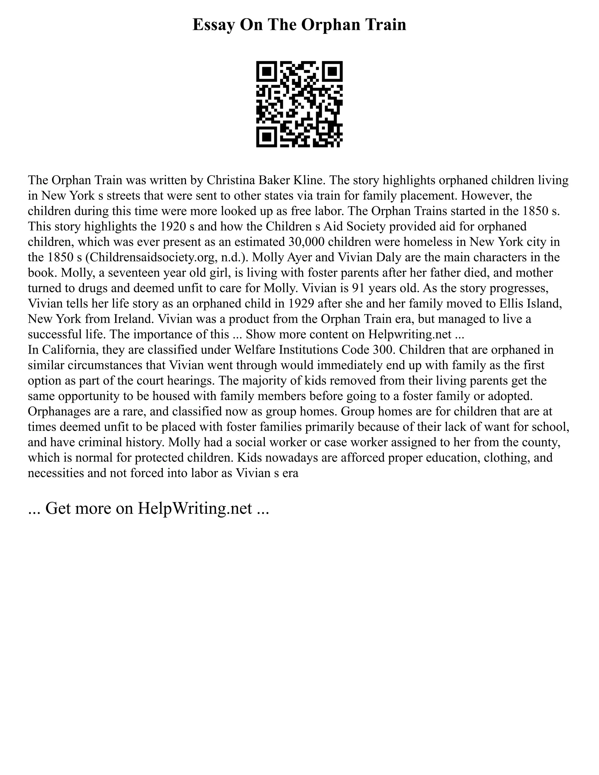 Essay On The Orphan Train
The Orphan Train was written by Christina Baker Kline. The story highlights orphaned children living
in New York s streets that were sent to other states via train for family placement. However, the
children during this time were more looked up as free labor. The Orphan Trains started in the 1850 s.
This story highlights the 1920 s and how the Children s Aid Society provided aid for orphaned
children, which was ever present as an estimated 30,000 children were homeless in New York city in
the 1850 s (Childrensaidsociety.org, n.d.). Molly Ayer and Vivian Daly are the main characters in the
book. Molly, a seventeen year old girl, is living with foster parents after her father died, and mother
turned to drugs and deemed unfit to care for Molly. Vivian is 91 years old. As the story progresses,
Vivian tells her life story as an orphaned child in 1929 after she and her family moved to Ellis Island,
New York from Ireland. Vivian was a product from the Orphan Train era, but managed to live a
successful life. The importance of this ... Show more content on Helpwriting.net ...
In California, they are classified under Welfare Institutions Code 300. Children that are orphaned in
similar circumstances that Vivian went through would immediately end up with family as the first
option as part of the court hearings. The majority of kids removed from their living parents get the
same opportunity to be housed with family members before going to a foster family or adopted.
Orphanages are a rare, and classified now as group homes. Group homes are for children that are at
times deemed unfit to be placed with foster families primarily because of their lack of want for school,
and have criminal history. Molly had a social worker or case worker assigned to her from the county,
which is normal for protected children. Kids nowadays are afforced proper education, clothing, and
necessities and not forced into labor as Vivian s era
... Get more on HelpWriting.net ...
 