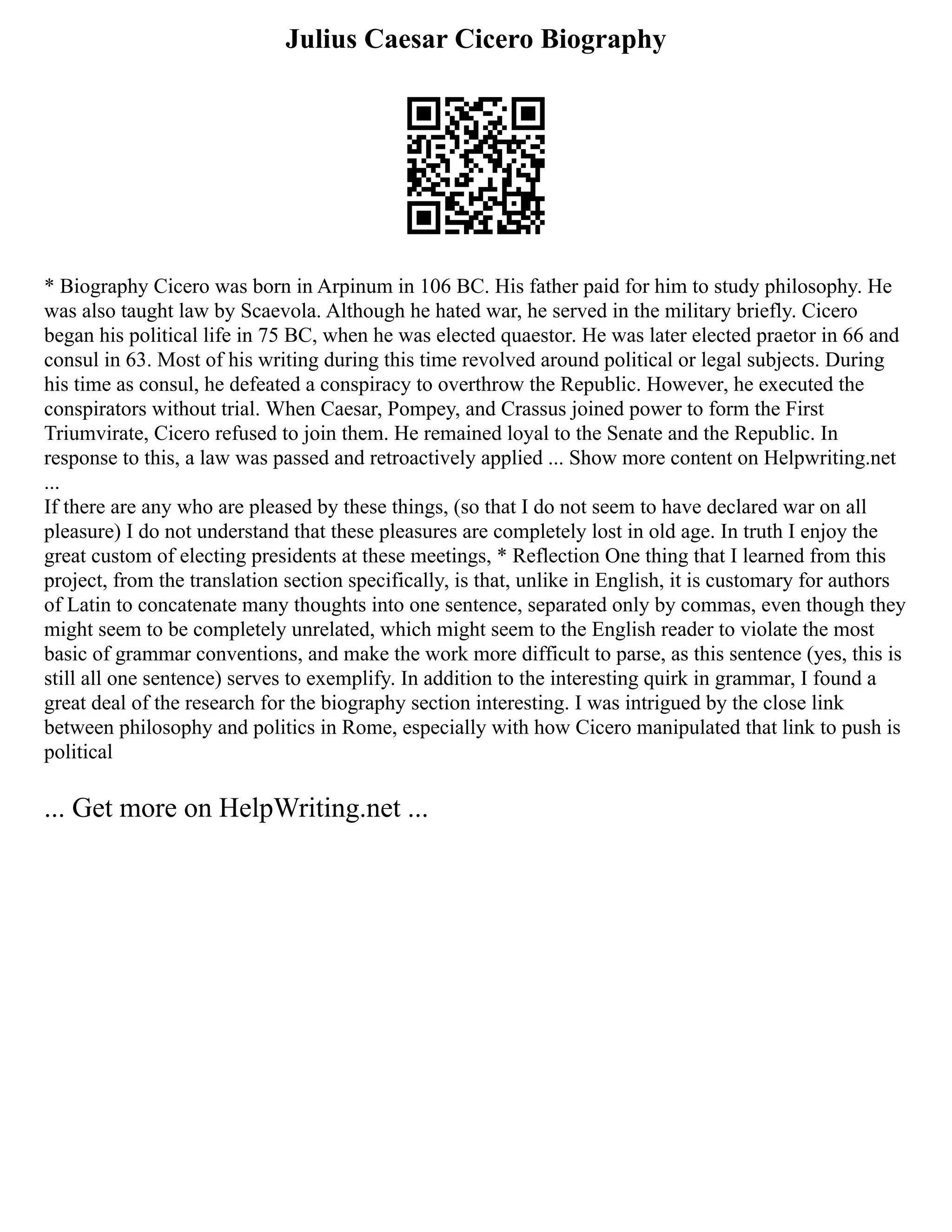 Julius Caesar Cicero Biography
* Biography Cicero was born in Arpinum in 106 BC. His father paid for him to study philosophy. He
was also taught law by Scaevola. Although he hated war, he served in the military briefly. Cicero
began his political life in 75 BC, when he was elected quaestor. He was later elected praetor in 66 and
consul in 63. Most of his writing during this time revolved around political or legal subjects. During
his time as consul, he defeated a conspiracy to overthrow the Republic. However, he executed the
conspirators without trial. When Caesar, Pompey, and Crassus joined power to form the First
Triumvirate, Cicero refused to join them. He remained loyal to the Senate and the Republic. In
response to this, a law was passed and retroactively applied ... Show more content on Helpwriting.net
...
If there are any who are pleased by these things, (so that I do not seem to have declared war on all
pleasure) I do not understand that these pleasures are completely lost in old age. In truth I enjoy the
great custom of electing presidents at these meetings, * Reflection One thing that I learned from this
project, from the translation section specifically, is that, unlike in English, it is customary for authors
of Latin to concatenate many thoughts into one sentence, separated only by commas, even though they
might seem to be completely unrelated, which might seem to the English reader to violate the most
basic of grammar conventions, and make the work more difficult to parse, as this sentence (yes, this is
still all one sentence) serves to exemplify. In addition to the interesting quirk in grammar, I found a
great deal of the research for the biography section interesting. I was intrigued by the close link
between philosophy and politics in Rome, especially with how Cicero manipulated that link to push is
political
... Get more on HelpWriting.net ...
 