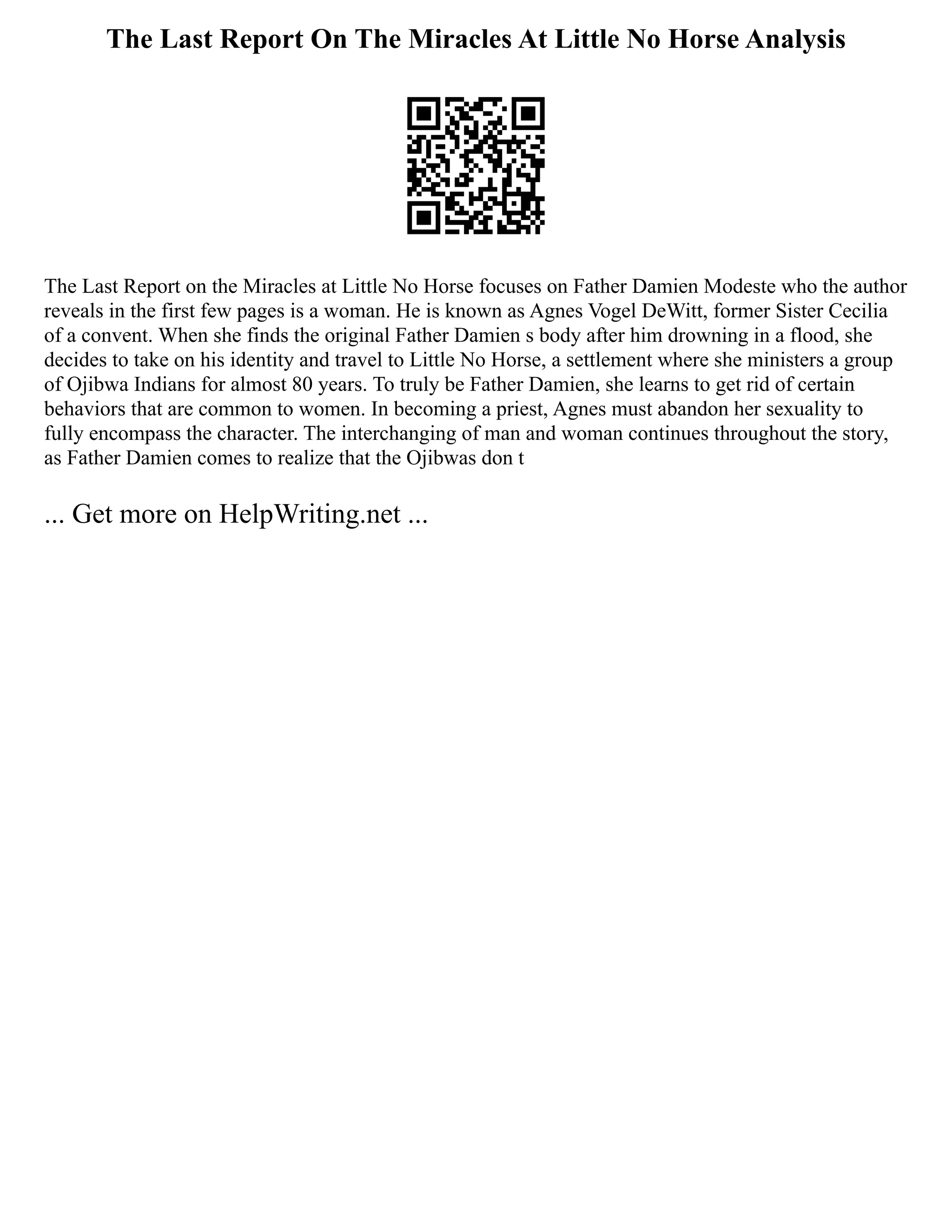 The Last Report On The Miracles At Little No Horse Analysis
The Last Report on the Miracles at Little No Horse focuses on Father Damien Modeste who the author
reveals in the first few pages is a woman. He is known as Agnes Vogel DeWitt, former Sister Cecilia
of a convent. When she finds the original Father Damien s body after him drowning in a flood, she
decides to take on his identity and travel to Little No Horse, a settlement where she ministers a group
of Ojibwa Indians for almost 80 years. To truly be Father Damien, she learns to get rid of certain
behaviors that are common to women. In becoming a priest, Agnes must abandon her sexuality to
fully encompass the character. The interchanging of man and woman continues throughout the story,
as Father Damien comes to realize that the Ojibwas don t
... Get more on HelpWriting.net ...
 