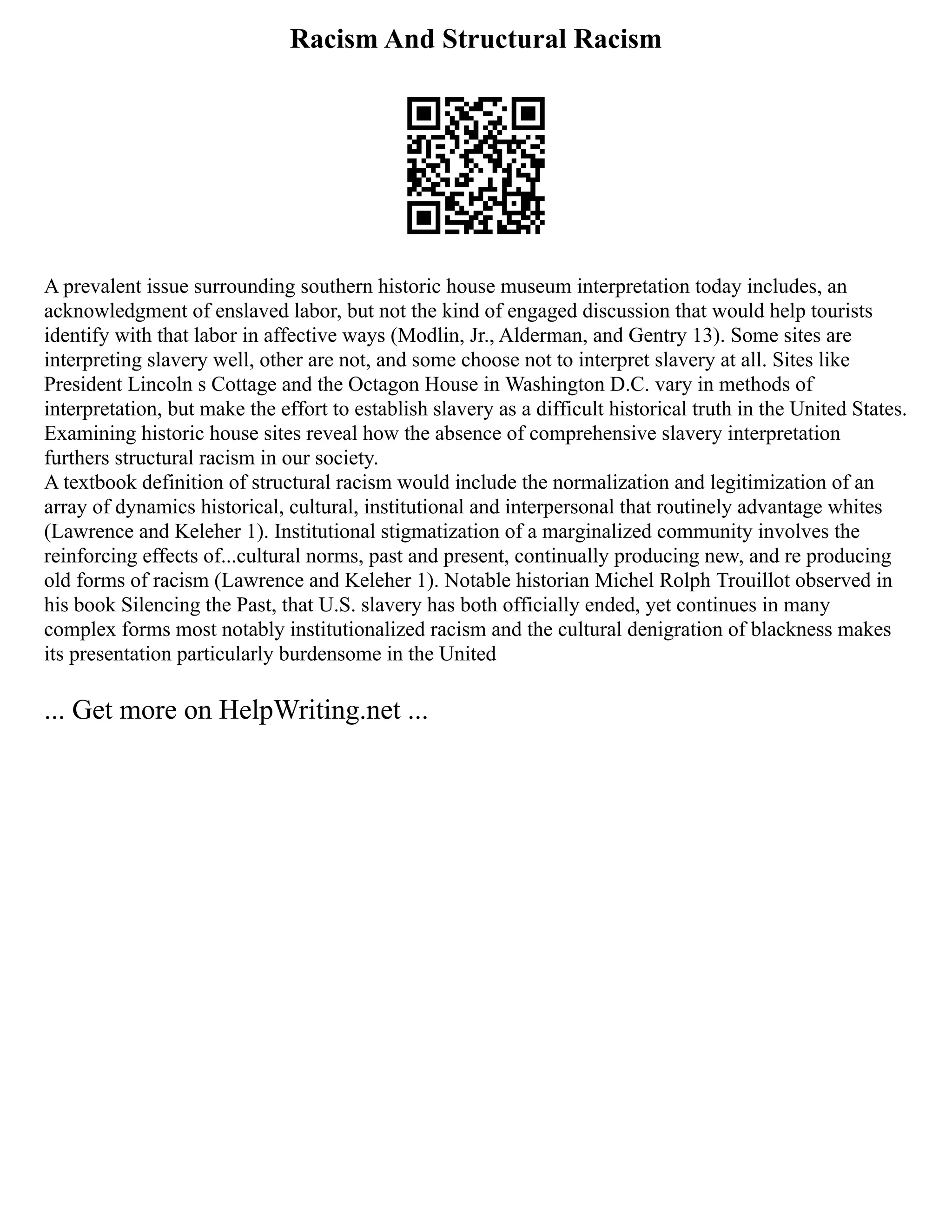 Racism And Structural Racism
A prevalent issue surrounding southern historic house museum interpretation today includes, an
acknowledgment of enslaved labor, but not the kind of engaged discussion that would help tourists
identify with that labor in affective ways (Modlin, Jr., Alderman, and Gentry 13). Some sites are
interpreting slavery well, other are not, and some choose not to interpret slavery at all. Sites like
President Lincoln s Cottage and the Octagon House in Washington D.C. vary in methods of
interpretation, but make the effort to establish slavery as a difficult historical truth in the United States.
Examining historic house sites reveal how the absence of comprehensive slavery interpretation
furthers structural racism in our society.
A textbook definition of structural racism would include the normalization and legitimization of an
array of dynamics historical, cultural, institutional and interpersonal that routinely advantage whites
(Lawrence and Keleher 1). Institutional stigmatization of a marginalized community involves the
reinforcing effects of...cultural norms, past and present, continually producing new, and re producing
old forms of racism (Lawrence and Keleher 1). Notable historian Michel Rolph Trouillot observed in
his book Silencing the Past, that U.S. slavery has both officially ended, yet continues in many
complex forms most notably institutionalized racism and the cultural denigration of blackness makes
its presentation particularly burdensome in the United
... Get more on HelpWriting.net ...
 