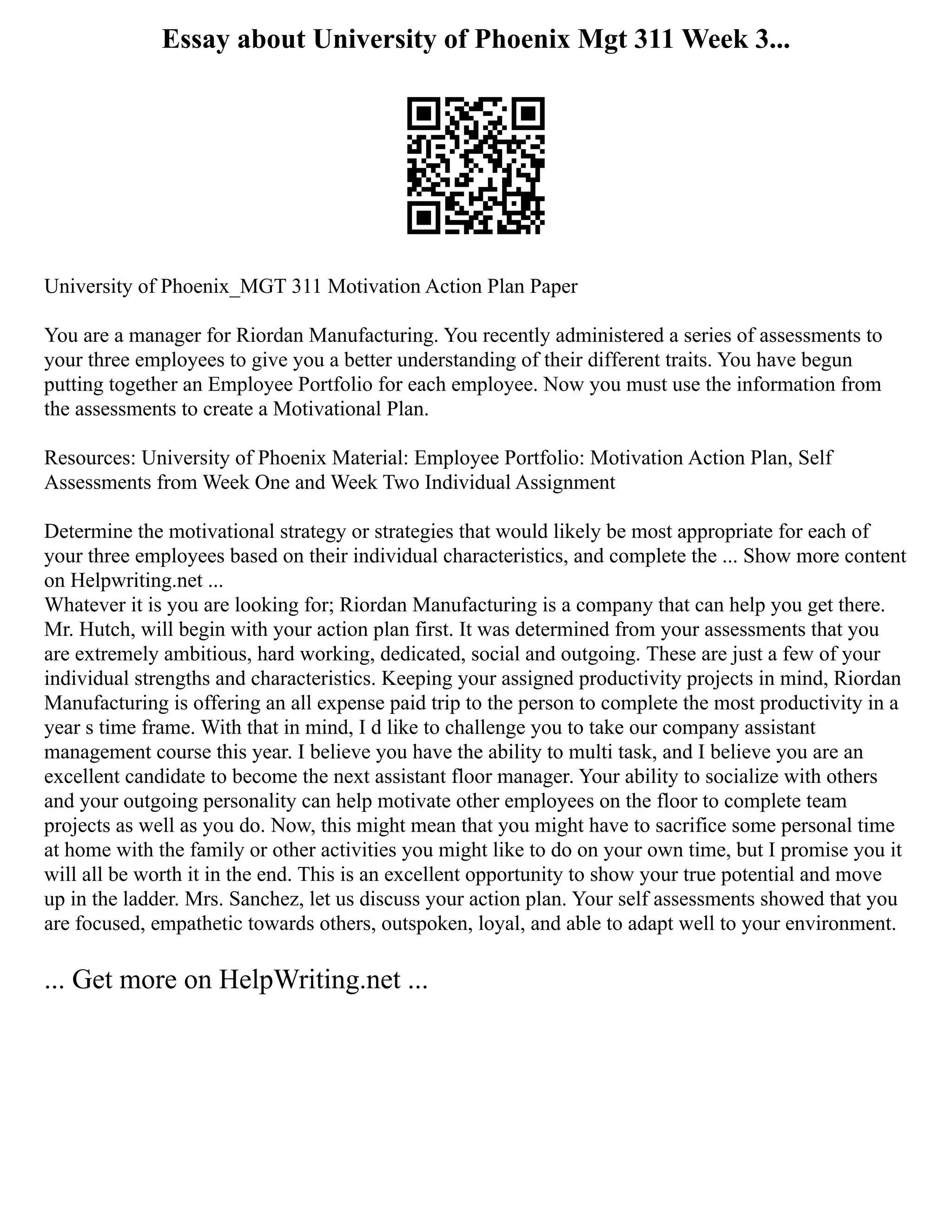 Essay about University of Phoenix Mgt 311 Week 3...
University of Phoenix_MGT 311 Motivation Action Plan Paper
You are a manager for Riordan Manufacturing. You recently administered a series of assessments to
your three employees to give you a better understanding of their different traits. You have begun
putting together an Employee Portfolio for each employee. Now you must use the information from
the assessments to create a Motivational Plan.
Resources: University of Phoenix Material: Employee Portfolio: Motivation Action Plan, Self
Assessments from Week One and Week Two Individual Assignment
Determine the motivational strategy or strategies that would likely be most appropriate for each of
your three employees based on their individual characteristics, and complete the ... Show more content
on Helpwriting.net ...
Whatever it is you are looking for; Riordan Manufacturing is a company that can help you get there.
Mr. Hutch, will begin with your action plan first. It was determined from your assessments that you
are extremely ambitious, hard working, dedicated, social and outgoing. These are just a few of your
individual strengths and characteristics. Keeping your assigned productivity projects in mind, Riordan
Manufacturing is offering an all expense paid trip to the person to complete the most productivity in a
year s time frame. With that in mind, I d like to challenge you to take our company assistant
management course this year. I believe you have the ability to multi task, and I believe you are an
excellent candidate to become the next assistant floor manager. Your ability to socialize with others
and your outgoing personality can help motivate other employees on the floor to complete team
projects as well as you do. Now, this might mean that you might have to sacrifice some personal time
at home with the family or other activities you might like to do on your own time, but I promise you it
will all be worth it in the end. This is an excellent opportunity to show your true potential and move
up in the ladder. Mrs. Sanchez, let us discuss your action plan. Your self assessments showed that you
are focused, empathetic towards others, outspoken, loyal, and able to adapt well to your environment.
... Get more on HelpWriting.net ...
 