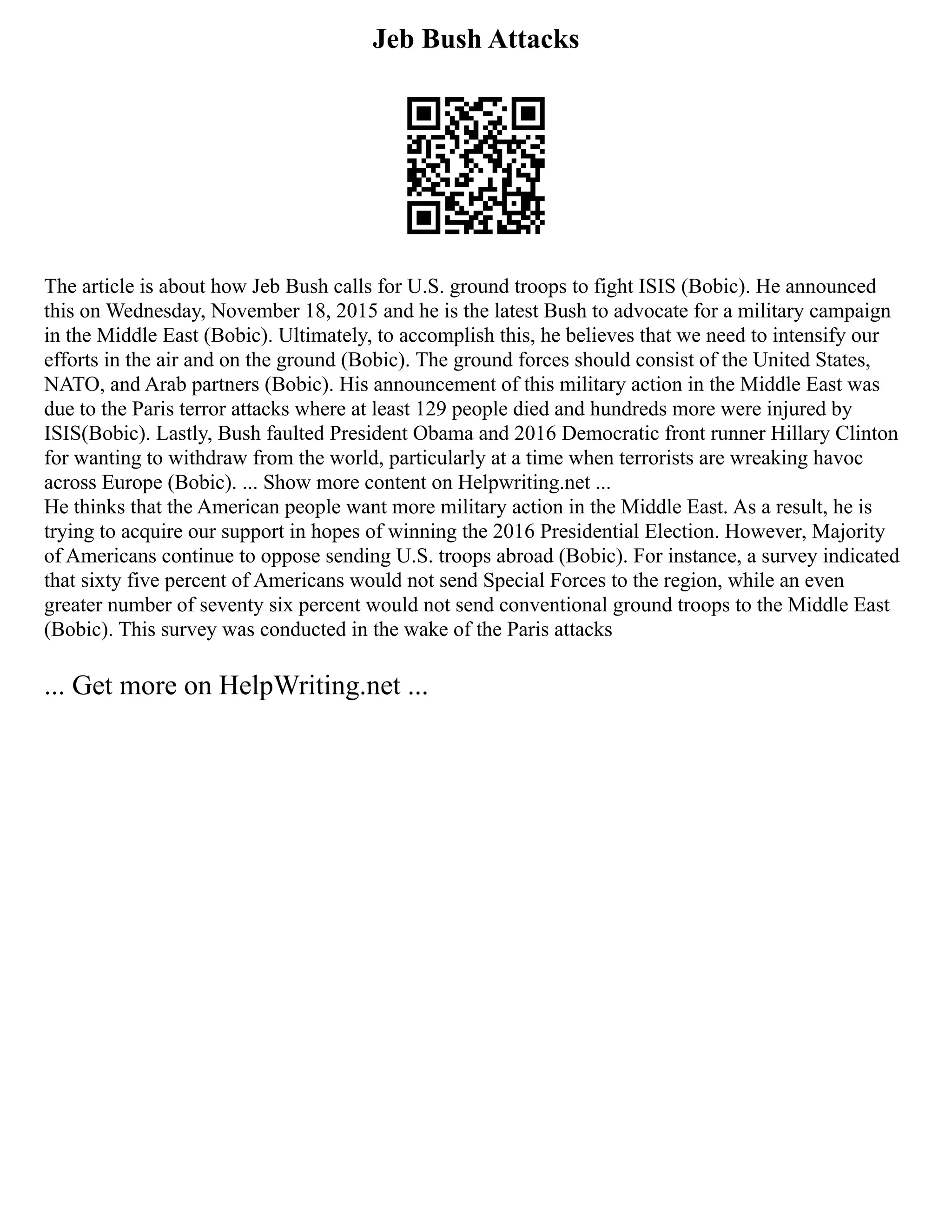 Jeb Bush Attacks
The article is about how Jeb Bush calls for U.S. ground troops to fight ISIS (Bobic). He announced
this on Wednesday, November 18, 2015 and he is the latest Bush to advocate for a military campaign
in the Middle East (Bobic). Ultimately, to accomplish this, he believes that we need to intensify our
efforts in the air and on the ground (Bobic). The ground forces should consist of the United States,
NATO, and Arab partners (Bobic). His announcement of this military action in the Middle East was
due to the Paris terror attacks where at least 129 people died and hundreds more were injured by
ISIS(Bobic). Lastly, Bush faulted President Obama and 2016 Democratic front runner Hillary Clinton
for wanting to withdraw from the world, particularly at a time when terrorists are wreaking havoc
across Europe (Bobic). ... Show more content on Helpwriting.net ...
He thinks that the American people want more military action in the Middle East. As a result, he is
trying to acquire our support in hopes of winning the 2016 Presidential Election. However, Majority
of Americans continue to oppose sending U.S. troops abroad (Bobic). For instance, a survey indicated
that sixty five percent of Americans would not send Special Forces to the region, while an even
greater number of seventy six percent would not send conventional ground troops to the Middle East
(Bobic). This survey was conducted in the wake of the Paris attacks
... Get more on HelpWriting.net ...
 