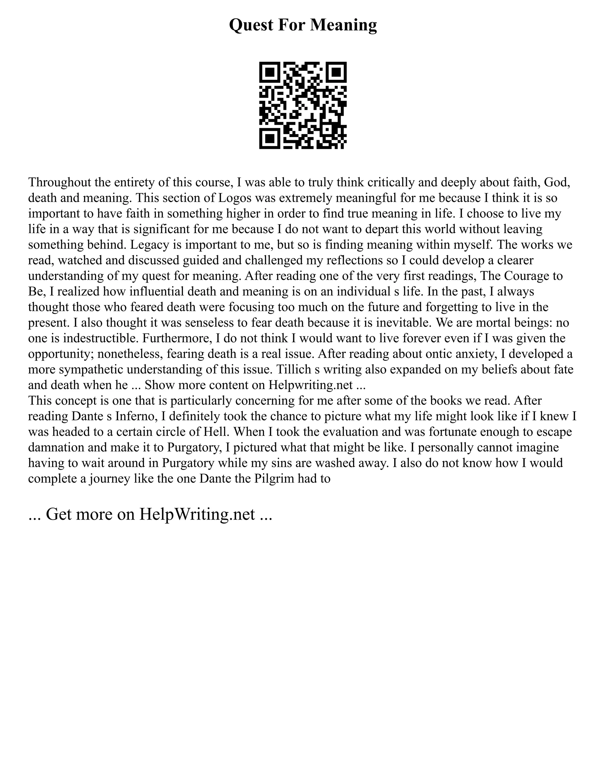 Quest For Meaning
Throughout the entirety of this course, I was able to truly think critically and deeply about faith, God,
death and meaning. This section of Logos was extremely meaningful for me because I think it is so
important to have faith in something higher in order to find true meaning in life. I choose to live my
life in a way that is significant for me because I do not want to depart this world without leaving
something behind. Legacy is important to me, but so is finding meaning within myself. The works we
read, watched and discussed guided and challenged my reflections so I could develop a clearer
understanding of my quest for meaning. After reading one of the very first readings, The Courage to
Be, I realized how influential death and meaning is on an individual s life. In the past, I always
thought those who feared death were focusing too much on the future and forgetting to live in the
present. I also thought it was senseless to fear death because it is inevitable. We are mortal beings: no
one is indestructible. Furthermore, I do not think I would want to live forever even if I was given the
opportunity; nonetheless, fearing death is a real issue. After reading about ontic anxiety, I developed a
more sympathetic understanding of this issue. Tillich s writing also expanded on my beliefs about fate
and death when he ... Show more content on Helpwriting.net ...
This concept is one that is particularly concerning for me after some of the books we read. After
reading Dante s Inferno, I definitely took the chance to picture what my life might look like if I knew I
was headed to a certain circle of Hell. When I took the evaluation and was fortunate enough to escape
damnation and make it to Purgatory, I pictured what that might be like. I personally cannot imagine
having to wait around in Purgatory while my sins are washed away. I also do not know how I would
complete a journey like the one Dante the Pilgrim had to
... Get more on HelpWriting.net ...
 