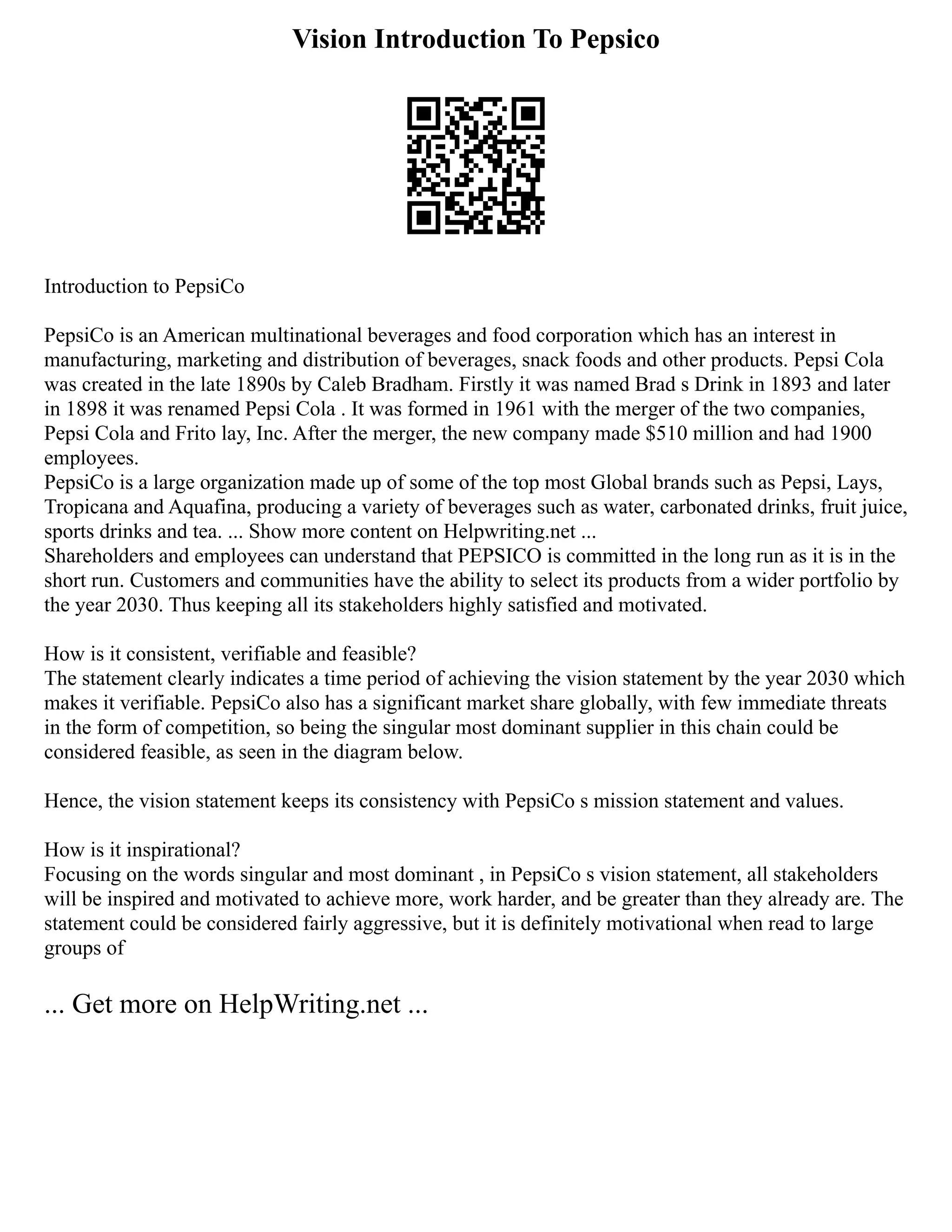 Vision Introduction To Pepsico
Introduction to PepsiCo
PepsiCo is an American multinational beverages and food corporation which has an interest in
manufacturing, marketing and distribution of beverages, snack foods and other products. Pepsi Cola
was created in the late 1890s by Caleb Bradham. Firstly it was named Brad s Drink in 1893 and later
in 1898 it was renamed Pepsi Cola . It was formed in 1961 with the merger of the two companies,
Pepsi Cola and Frito lay, Inc. After the merger, the new company made $510 million and had 1900
employees.
PepsiCo is a large organization made up of some of the top most Global brands such as Pepsi, Lays,
Tropicana and Aquafina, producing a variety of beverages such as water, carbonated drinks, fruit juice,
sports drinks and tea. ... Show more content on Helpwriting.net ...
Shareholders and employees can understand that PEPSICO is committed in the long run as it is in the
short run. Customers and communities have the ability to select its products from a wider portfolio by
the year 2030. Thus keeping all its stakeholders highly satisfied and motivated.
How is it consistent, verifiable and feasible?
The statement clearly indicates a time period of achieving the vision statement by the year 2030 which
makes it verifiable. PepsiCo also has a significant market share globally, with few immediate threats
in the form of competition, so being the singular most dominant supplier in this chain could be
considered feasible, as seen in the diagram below.
Hence, the vision statement keeps its consistency with PepsiCo s mission statement and values.
How is it inspirational?
Focusing on the words singular and most dominant , in PepsiCo s vision statement, all stakeholders
will be inspired and motivated to achieve more, work harder, and be greater than they already are. The
statement could be considered fairly aggressive, but it is definitely motivational when read to large
groups of
... Get more on HelpWriting.net ...
 
