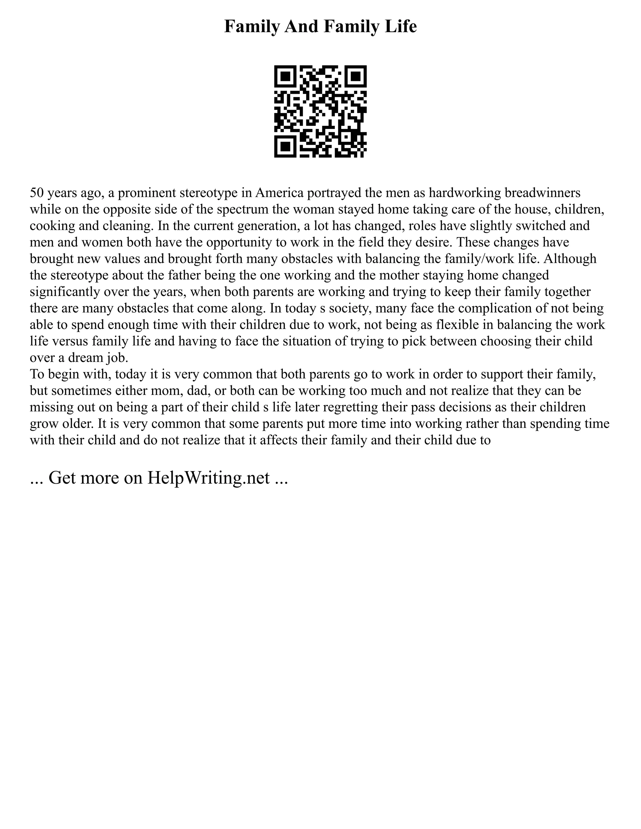 Family And Family Life
50 years ago, a prominent stereotype in America portrayed the men as hardworking breadwinners
while on the opposite side of the spectrum the woman stayed home taking care of the house, children,
cooking and cleaning. In the current generation, a lot has changed, roles have slightly switched and
men and women both have the opportunity to work in the field they desire. These changes have
brought new values and brought forth many obstacles with balancing the family/work life. Although
the stereotype about the father being the one working and the mother staying home changed
significantly over the years, when both parents are working and trying to keep their family together
there are many obstacles that come along. In today s society, many face the complication of not being
able to spend enough time with their children due to work, not being as flexible in balancing the work
life versus family life and having to face the situation of trying to pick between choosing their child
over a dream job.
To begin with, today it is very common that both parents go to work in order to support their family,
but sometimes either mom, dad, or both can be working too much and not realize that they can be
missing out on being a part of their child s life later regretting their pass decisions as their children
grow older. It is very common that some parents put more time into working rather than spending time
with their child and do not realize that it affects their family and their child due to
... Get more on HelpWriting.net ...
 