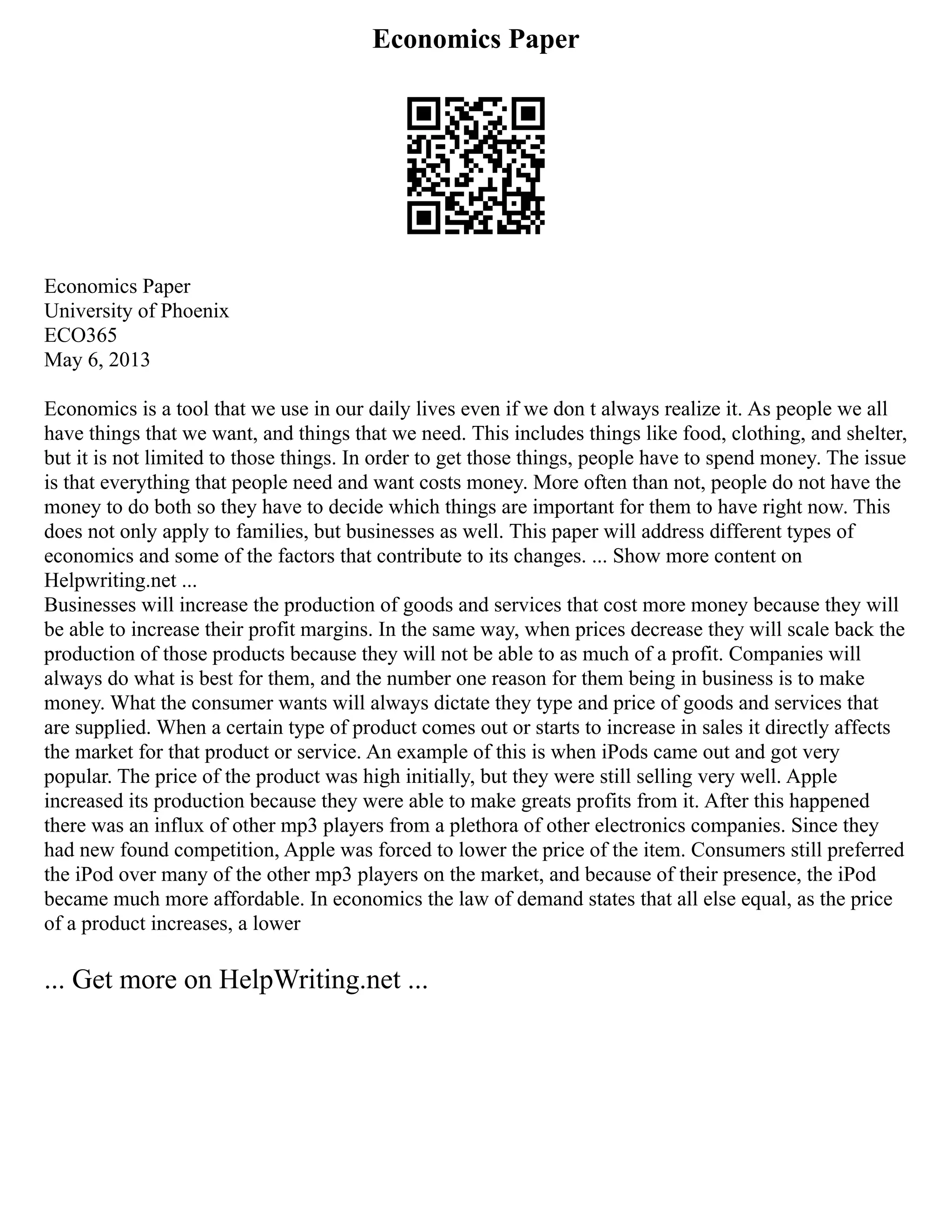 Economics Paper
Economics Paper
University of Phoenix
ECO365
May 6, 2013
Economics is a tool that we use in our daily lives even if we don t always realize it. As people we all
have things that we want, and things that we need. This includes things like food, clothing, and shelter,
but it is not limited to those things. In order to get those things, people have to spend money. The issue
is that everything that people need and want costs money. More often than not, people do not have the
money to do both so they have to decide which things are important for them to have right now. This
does not only apply to families, but businesses as well. This paper will address different types of
economics and some of the factors that contribute to its changes. ... Show more content on
Helpwriting.net ...
Businesses will increase the production of goods and services that cost more money because they will
be able to increase their profit margins. In the same way, when prices decrease they will scale back the
production of those products because they will not be able to as much of a profit. Companies will
always do what is best for them, and the number one reason for them being in business is to make
money. What the consumer wants will always dictate they type and price of goods and services that
are supplied. When a certain type of product comes out or starts to increase in sales it directly affects
the market for that product or service. An example of this is when iPods came out and got very
popular. The price of the product was high initially, but they were still selling very well. Apple
increased its production because they were able to make greats profits from it. After this happened
there was an influx of other mp3 players from a plethora of other electronics companies. Since they
had new found competition, Apple was forced to lower the price of the item. Consumers still preferred
the iPod over many of the other mp3 players on the market, and because of their presence, the iPod
became much more affordable. In economics the law of demand states that all else equal, as the price
of a product increases, a lower
... Get more on HelpWriting.net ...
 