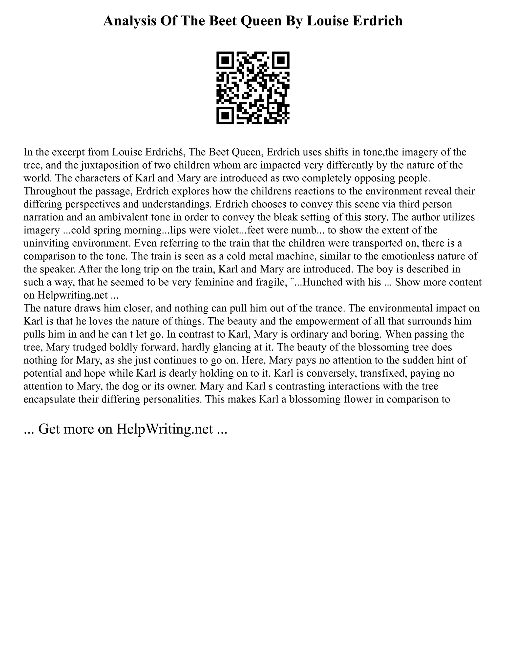 Analysis Of The Beet Queen By Louise Erdrich
In the excerpt from Louise Erdrichś, The Beet Queen, Erdrich uses shifts in tone,the imagery of the
tree, and the juxtaposition of two children whom are impacted very differently by the nature of the
world. The characters of Karl and Mary are introduced as two completely opposing people.
Throughout the passage, Erdrich explores how the childrens reactions to the environment reveal their
differing perspectives and understandings. Erdrich chooses to convey this scene via third person
narration and an ambivalent tone in order to convey the bleak setting of this story. The author utilizes
imagery ...cold spring morning...lips were violet...feet were numb... to show the extent of the
uninviting environment. Even referring to the train that the children were transported on, there is a
comparison to the tone. The train is seen as a cold metal machine, similar to the emotionless nature of
the speaker. After the long trip on the train, Karl and Mary are introduced. The boy is described in
such a way, that he seemed to be very feminine and fragile, ¨...Hunched with his ... Show more content
on Helpwriting.net ...
The nature draws him closer, and nothing can pull him out of the trance. The environmental impact on
Karl is that he loves the nature of things. The beauty and the empowerment of all that surrounds him
pulls him in and he can t let go. In contrast to Karl, Mary is ordinary and boring. When passing the
tree, Mary trudged boldly forward, hardly glancing at it. The beauty of the blossoming tree does
nothing for Mary, as she just continues to go on. Here, Mary pays no attention to the sudden hint of
potential and hope while Karl is dearly holding on to it. Karl is conversely, transfixed, paying no
attention to Mary, the dog or its owner. Mary and Karl s contrasting interactions with the tree
encapsulate their differing personalities. This makes Karl a blossoming flower in comparison to
... Get more on HelpWriting.net ...
 