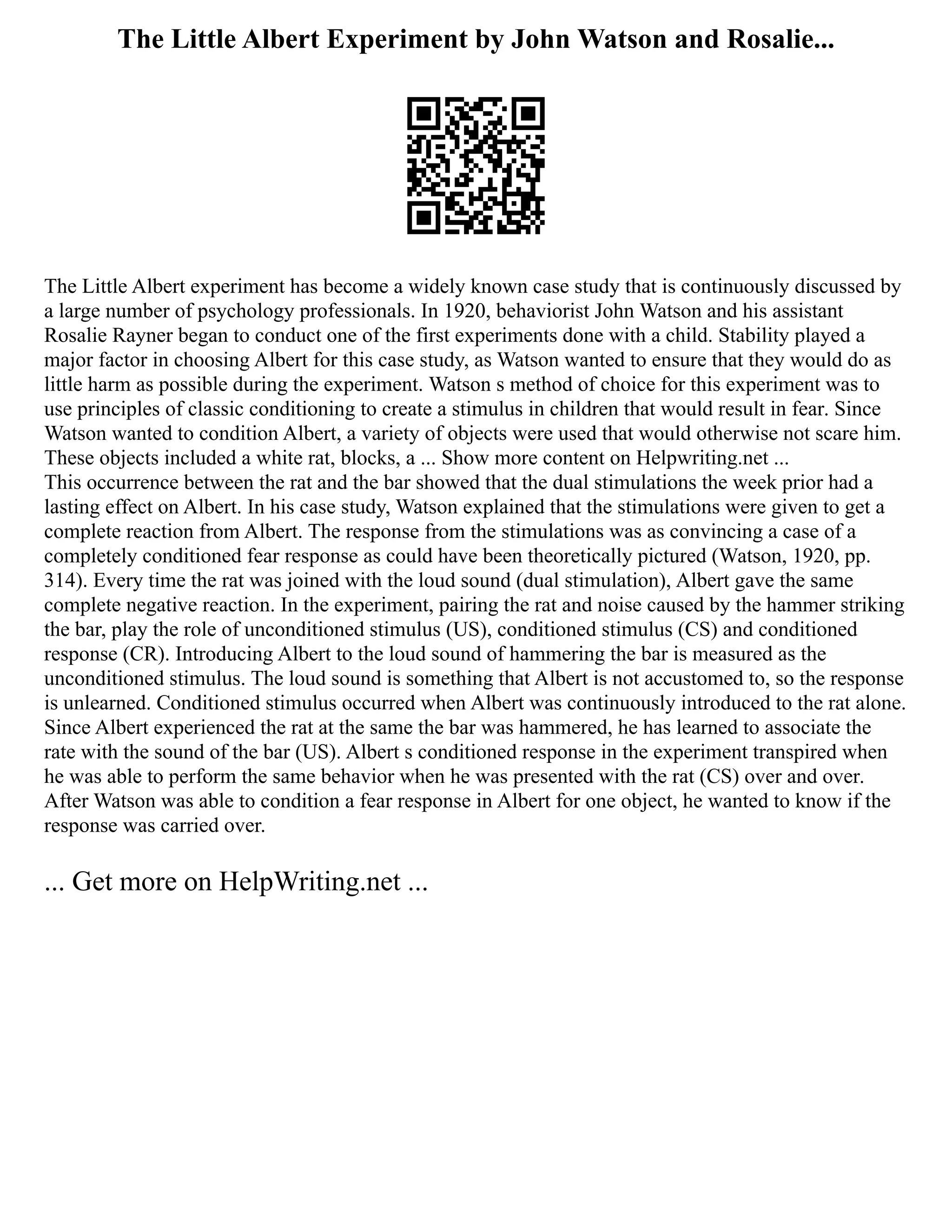 The Little Albert Experiment by John Watson and Rosalie...
The Little Albert experiment has become a widely known case study that is continuously discussed by
a large number of psychology professionals. In 1920, behaviorist John Watson and his assistant
Rosalie Rayner began to conduct one of the first experiments done with a child. Stability played a
major factor in choosing Albert for this case study, as Watson wanted to ensure that they would do as
little harm as possible during the experiment. Watson s method of choice for this experiment was to
use principles of classic conditioning to create a stimulus in children that would result in fear. Since
Watson wanted to condition Albert, a variety of objects were used that would otherwise not scare him.
These objects included a white rat, blocks, a ... Show more content on Helpwriting.net ...
This occurrence between the rat and the bar showed that the dual stimulations the week prior had a
lasting effect on Albert. In his case study, Watson explained that the stimulations were given to get a
complete reaction from Albert. The response from the stimulations was as convincing a case of a
completely conditioned fear response as could have been theoretically pictured (Watson, 1920, pp.
314). Every time the rat was joined with the loud sound (dual stimulation), Albert gave the same
complete negative reaction. In the experiment, pairing the rat and noise caused by the hammer striking
the bar, play the role of unconditioned stimulus (US), conditioned stimulus (CS) and conditioned
response (CR). Introducing Albert to the loud sound of hammering the bar is measured as the
unconditioned stimulus. The loud sound is something that Albert is not accustomed to, so the response
is unlearned. Conditioned stimulus occurred when Albert was continuously introduced to the rat alone.
Since Albert experienced the rat at the same the bar was hammered, he has learned to associate the
rate with the sound of the bar (US). Albert s conditioned response in the experiment transpired when
he was able to perform the same behavior when he was presented with the rat (CS) over and over.
After Watson was able to condition a fear response in Albert for one object, he wanted to know if the
response was carried over.
... Get more on HelpWriting.net ...
 