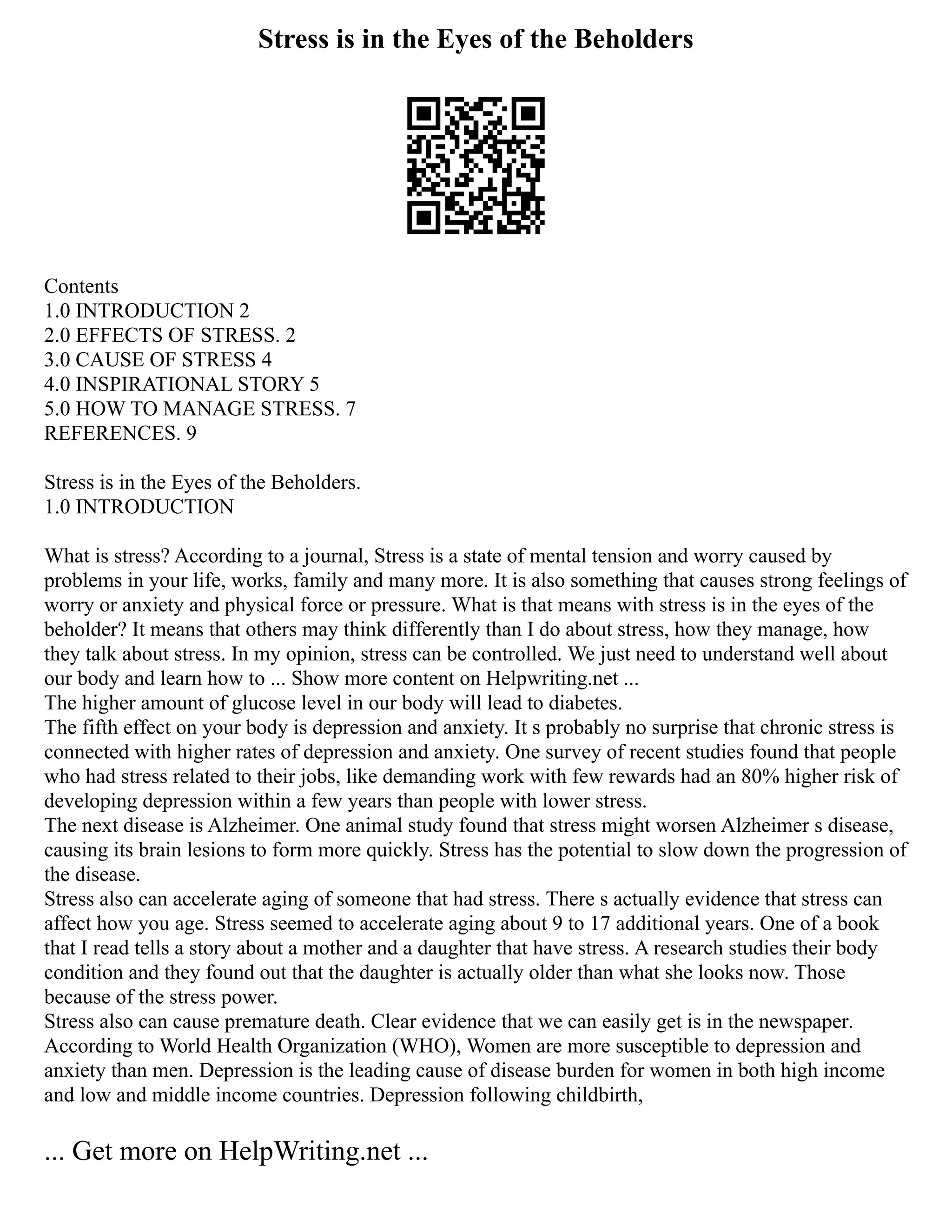 Stress is in the Eyes of the Beholders
Contents
1.0 INTRODUCTION 2
2.0 EFFECTS OF STRESS. 2
3.0 CAUSE OF STRESS 4
4.0 INSPIRATIONAL STORY 5
5.0 HOW TO MANAGE STRESS. 7
REFERENCES. 9
Stress is in the Eyes of the Beholders.
1.0 INTRODUCTION
What is stress? According to a journal, Stress is a state of mental tension and worry caused by
problems in your life, works, family and many more. It is also something that causes strong feelings of
worry or anxiety and physical force or pressure. What is that means with stress is in the eyes of the
beholder? It means that others may think differently than I do about stress, how they manage, how
they talk about stress. In my opinion, stress can be controlled. We just need to understand well about
our body and learn how to ... Show more content on Helpwriting.net ...
The higher amount of glucose level in our body will lead to diabetes.
The fifth effect on your body is depression and anxiety. It s probably no surprise that chronic stress is
connected with higher rates of depression and anxiety. One survey of recent studies found that people
who had stress related to their jobs, like demanding work with few rewards had an 80% higher risk of
developing depression within a few years than people with lower stress.
The next disease is Alzheimer. One animal study found that stress might worsen Alzheimer s disease,
causing its brain lesions to form more quickly. Stress has the potential to slow down the progression of
the disease.
Stress also can accelerate aging of someone that had stress. There s actually evidence that stress can
affect how you age. Stress seemed to accelerate aging about 9 to 17 additional years. One of a book
that I read tells a story about a mother and a daughter that have stress. A research studies their body
condition and they found out that the daughter is actually older than what she looks now. Those
because of the stress power.
Stress also can cause premature death. Clear evidence that we can easily get is in the newspaper.
According to World Health Organization (WHO), Women are more susceptible to depression and
anxiety than men. Depression is the leading cause of disease burden for women in both high income
and low and middle income countries. Depression following childbirth,
... Get more on HelpWriting.net ...
 