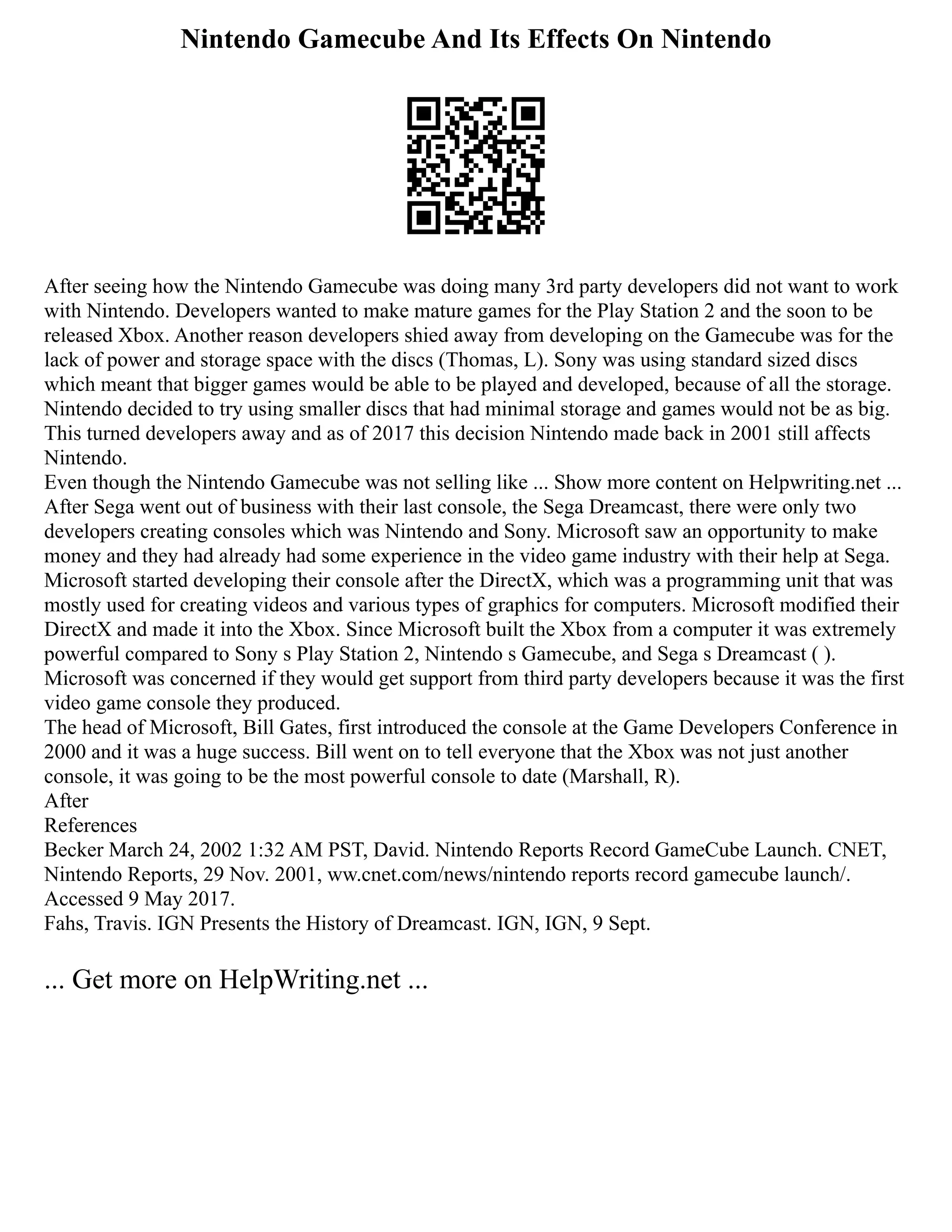 Nintendo Gamecube And Its Effects On Nintendo
After seeing how the Nintendo Gamecube was doing many 3rd party developers did not want to work
with Nintendo. Developers wanted to make mature games for the Play Station 2 and the soon to be
released Xbox. Another reason developers shied away from developing on the Gamecube was for the
lack of power and storage space with the discs (Thomas, L). Sony was using standard sized discs
which meant that bigger games would be able to be played and developed, because of all the storage.
Nintendo decided to try using smaller discs that had minimal storage and games would not be as big.
This turned developers away and as of 2017 this decision Nintendo made back in 2001 still affects
Nintendo.
Even though the Nintendo Gamecube was not selling like ... Show more content on Helpwriting.net ...
After Sega went out of business with their last console, the Sega Dreamcast, there were only two
developers creating consoles which was Nintendo and Sony. Microsoft saw an opportunity to make
money and they had already had some experience in the video game industry with their help at Sega.
Microsoft started developing their console after the DirectX, which was a programming unit that was
mostly used for creating videos and various types of graphics for computers. Microsoft modified their
DirectX and made it into the Xbox. Since Microsoft built the Xbox from a computer it was extremely
powerful compared to Sony s Play Station 2, Nintendo s Gamecube, and Sega s Dreamcast ( ).
Microsoft was concerned if they would get support from third party developers because it was the first
video game console they produced.
The head of Microsoft, Bill Gates, first introduced the console at the Game Developers Conference in
2000 and it was a huge success. Bill went on to tell everyone that the Xbox was not just another
console, it was going to be the most powerful console to date (Marshall, R).
After
References
Becker March 24, 2002 1:32 AM PST, David. Nintendo Reports Record GameCube Launch. CNET,
Nintendo Reports, 29 Nov. 2001, ww.cnet.com/news/nintendo reports record gamecube launch/.
Accessed 9 May 2017.
Fahs, Travis. IGN Presents the History of Dreamcast. IGN, IGN, 9 Sept.
... Get more on HelpWriting.net ...
 