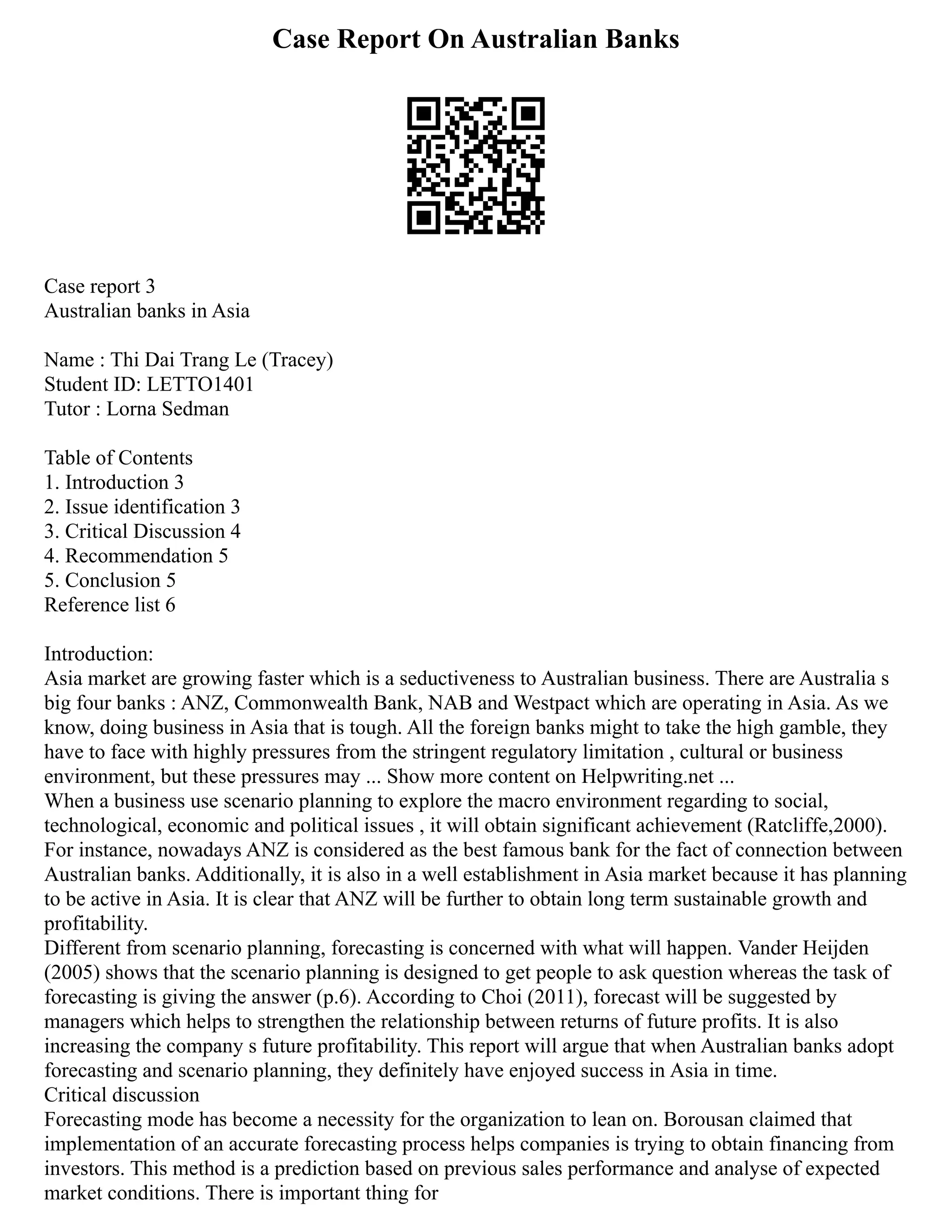Case Report On Australian Banks
Case report 3
Australian banks in Asia
Name : Thi Dai Trang Le (Tracey)
Student ID: LETTO1401
Tutor : Lorna Sedman
Table of Contents
1. Introduction 3
2. Issue identification 3
3. Critical Discussion 4
4. Recommendation 5
5. Conclusion 5
Reference list 6
Introduction:
Asia market are growing faster which is a seductiveness to Australian business. There are Australia s
big four banks : ANZ, Commonwealth Bank, NAB and Westpact which are operating in Asia. As we
know, doing business in Asia that is tough. All the foreign banks might to take the high gamble, they
have to face with highly pressures from the stringent regulatory limitation , cultural or business
environment, but these pressures may ... Show more content on Helpwriting.net ...
When a business use scenario planning to explore the macro environment regarding to social,
technological, economic and political issues , it will obtain significant achievement (Ratcliffe,2000).
For instance, nowadays ANZ is considered as the best famous bank for the fact of connection between
Australian banks. Additionally, it is also in a well establishment in Asia market because it has planning
to be active in Asia. It is clear that ANZ will be further to obtain long term sustainable growth and
profitability.
Different from scenario planning, forecasting is concerned with what will happen. Vander Heijden
(2005) shows that the scenario planning is designed to get people to ask question whereas the task of
forecasting is giving the answer (p.6). According to Choi (2011), forecast will be suggested by
managers which helps to strengthen the relationship between returns of future profits. It is also
increasing the company s future profitability. This report will argue that when Australian banks adopt
forecasting and scenario planning, they definitely have enjoyed success in Asia in time.
Critical discussion
Forecasting mode has become a necessity for the organization to lean on. Borousan claimed that
implementation of an accurate forecasting process helps companies is trying to obtain financing from
investors. This method is a prediction based on previous sales performance and analyse of expected
market conditions. There is important thing for
 