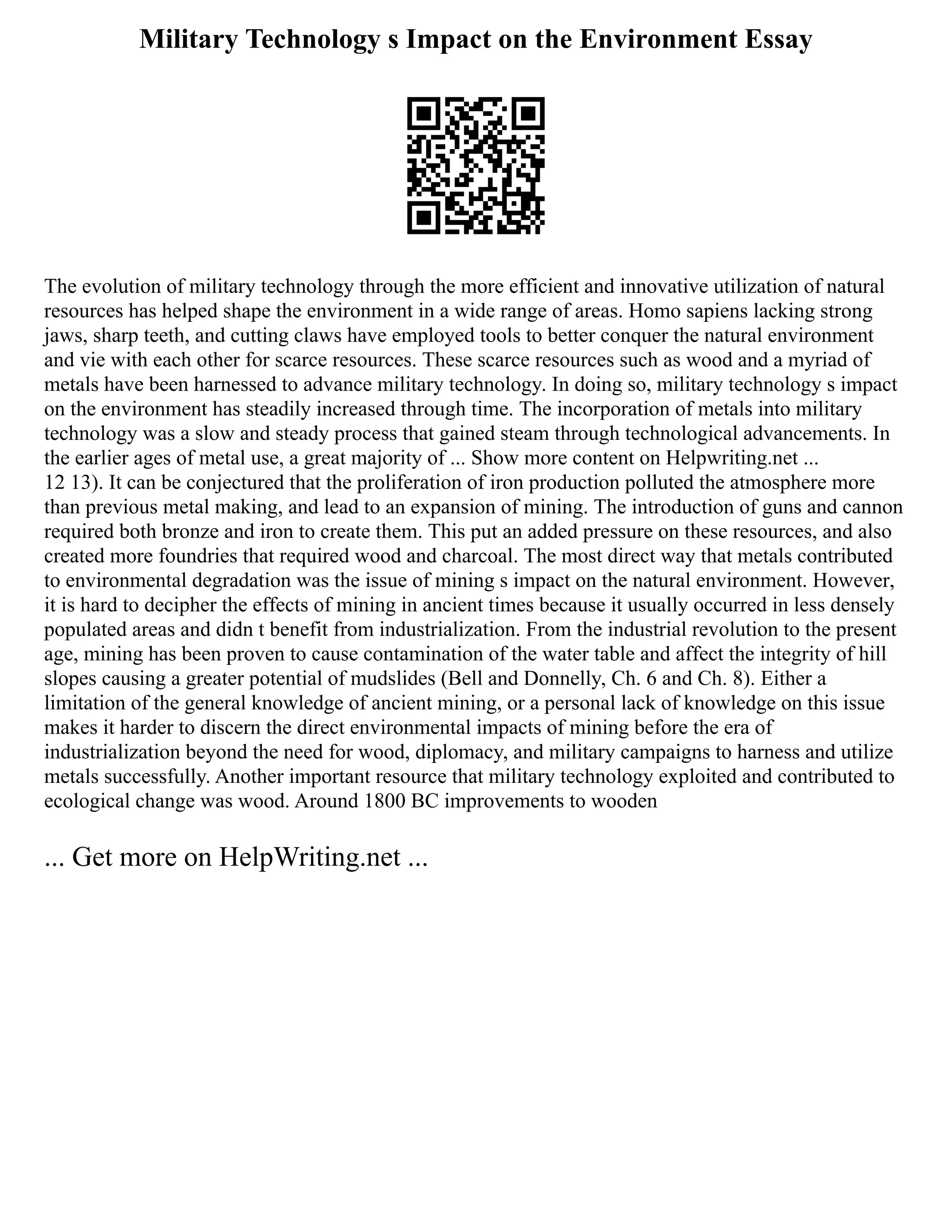 Military Technology s Impact on the Environment Essay
The evolution of military technology through the more efficient and innovative utilization of natural
resources has helped shape the environment in a wide range of areas. Homo sapiens lacking strong
jaws, sharp teeth, and cutting claws have employed tools to better conquer the natural environment
and vie with each other for scarce resources. These scarce resources such as wood and a myriad of
metals have been harnessed to advance military technology. In doing so, military technology s impact
on the environment has steadily increased through time. The incorporation of metals into military
technology was a slow and steady process that gained steam through technological advancements. In
the earlier ages of metal use, a great majority of ... Show more content on Helpwriting.net ...
12 13). It can be conjectured that the proliferation of iron production polluted the atmosphere more
than previous metal making, and lead to an expansion of mining. The introduction of guns and cannon
required both bronze and iron to create them. This put an added pressure on these resources, and also
created more foundries that required wood and charcoal. The most direct way that metals contributed
to environmental degradation was the issue of mining s impact on the natural environment. However,
it is hard to decipher the effects of mining in ancient times because it usually occurred in less densely
populated areas and didn t benefit from industrialization. From the industrial revolution to the present
age, mining has been proven to cause contamination of the water table and affect the integrity of hill
slopes causing a greater potential of mudslides (Bell and Donnelly, Ch. 6 and Ch. 8). Either a
limitation of the general knowledge of ancient mining, or a personal lack of knowledge on this issue
makes it harder to discern the direct environmental impacts of mining before the era of
industrialization beyond the need for wood, diplomacy, and military campaigns to harness and utilize
metals successfully. Another important resource that military technology exploited and contributed to
ecological change was wood. Around 1800 BC improvements to wooden
... Get more on HelpWriting.net ...
 