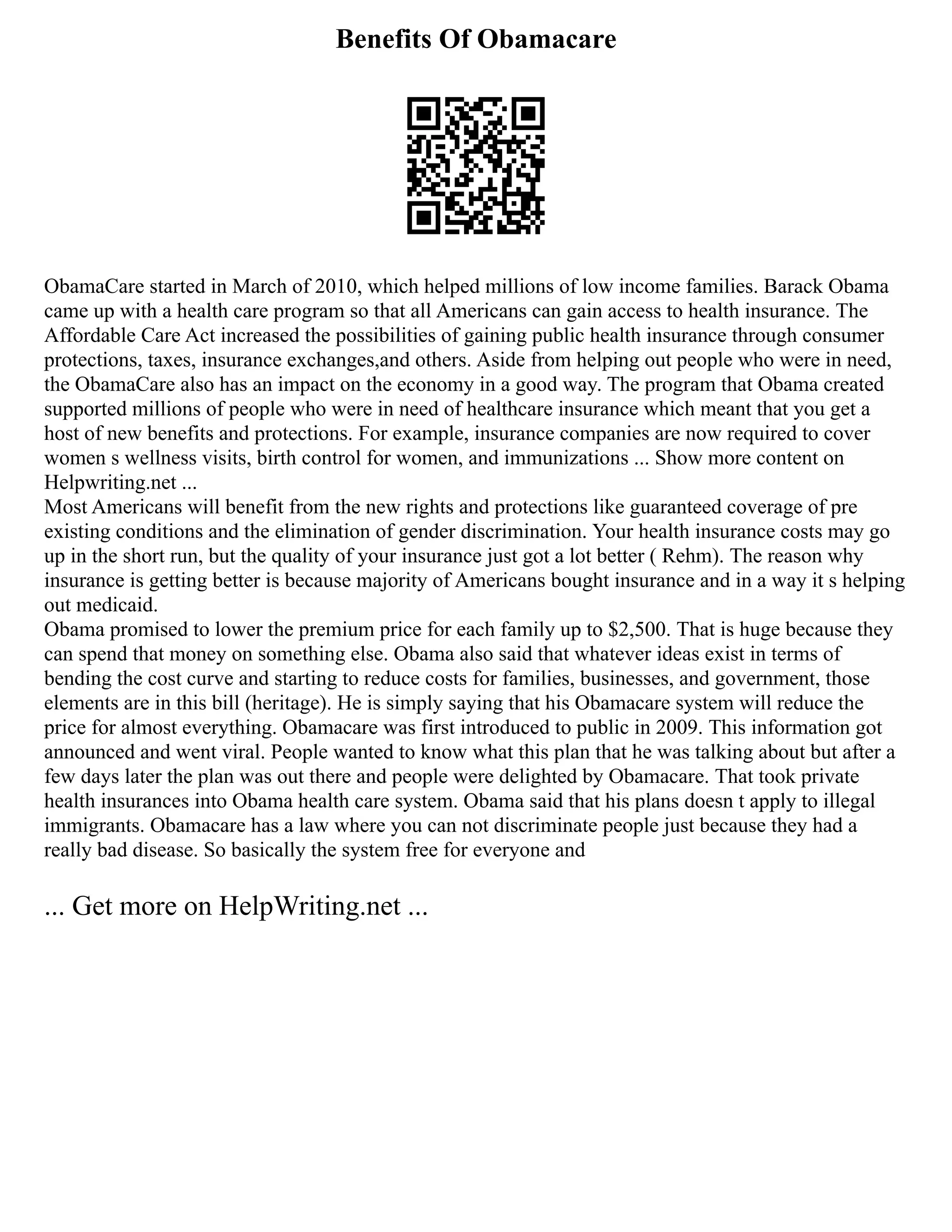 Benefits Of Obamacare
ObamaCare started in March of 2010, which helped millions of low income families. Barack Obama
came up with a health care program so that all Americans can gain access to health insurance. The
Affordable Care Act increased the possibilities of gaining public health insurance through consumer
protections, taxes, insurance exchanges,and others. Aside from helping out people who were in need,
the ObamaCare also has an impact on the economy in a good way. The program that Obama created
supported millions of people who were in need of healthcare insurance which meant that you get a
host of new benefits and protections. For example, insurance companies are now required to cover
women s wellness visits, birth control for women, and immunizations ... Show more content on
Helpwriting.net ...
Most Americans will benefit from the new rights and protections like guaranteed coverage of pre
existing conditions and the elimination of gender discrimination. Your health insurance costs may go
up in the short run, but the quality of your insurance just got a lot better ( Rehm). The reason why
insurance is getting better is because majority of Americans bought insurance and in a way it s helping
out medicaid.
Obama promised to lower the premium price for each family up to $2,500. That is huge because they
can spend that money on something else. Obama also said that whatever ideas exist in terms of
bending the cost curve and starting to reduce costs for families, businesses, and government, those
elements are in this bill (heritage). He is simply saying that his Obamacare system will reduce the
price for almost everything. Obamacare was first introduced to public in 2009. This information got
announced and went viral. People wanted to know what this plan that he was talking about but after a
few days later the plan was out there and people were delighted by Obamacare. That took private
health insurances into Obama health care system. Obama said that his plans doesn t apply to illegal
immigrants. Obamacare has a law where you can not discriminate people just because they had a
really bad disease. So basically the system free for everyone and
... Get more on HelpWriting.net ...
 