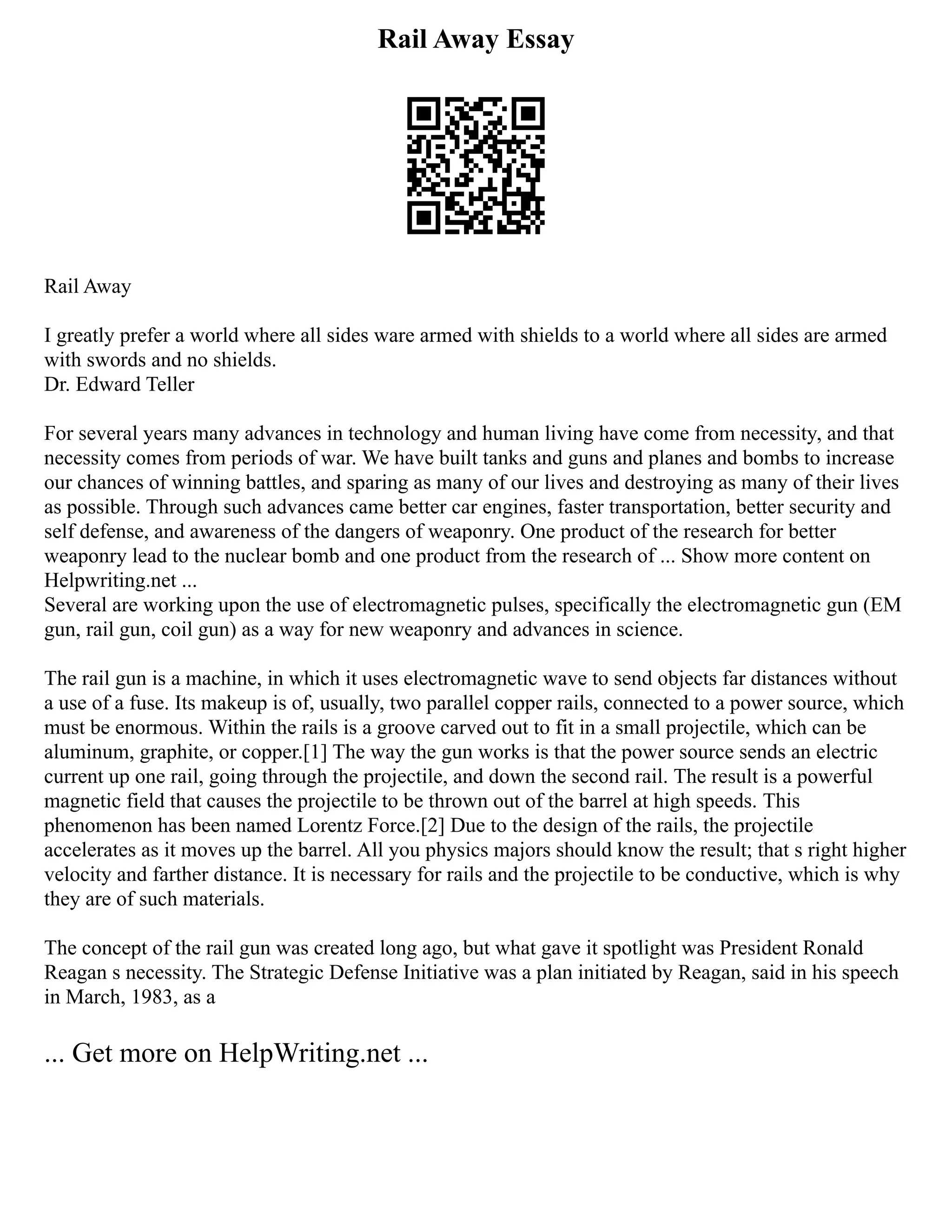 Rail Away Essay
Rail Away
I greatly prefer a world where all sides ware armed with shields to a world where all sides are armed
with swords and no shields.
Dr. Edward Teller
For several years many advances in technology and human living have come from necessity, and that
necessity comes from periods of war. We have built tanks and guns and planes and bombs to increase
our chances of winning battles, and sparing as many of our lives and destroying as many of their lives
as possible. Through such advances came better car engines, faster transportation, better security and
self defense, and awareness of the dangers of weaponry. One product of the research for better
weaponry lead to the nuclear bomb and one product from the research of ... Show more content on
Helpwriting.net ...
Several are working upon the use of electromagnetic pulses, specifically the electromagnetic gun (EM
gun, rail gun, coil gun) as a way for new weaponry and advances in science.
The rail gun is a machine, in which it uses electromagnetic wave to send objects far distances without
a use of a fuse. Its makeup is of, usually, two parallel copper rails, connected to a power source, which
must be enormous. Within the rails is a groove carved out to fit in a small projectile, which can be
aluminum, graphite, or copper.[1] The way the gun works is that the power source sends an electric
current up one rail, going through the projectile, and down the second rail. The result is a powerful
magnetic field that causes the projectile to be thrown out of the barrel at high speeds. This
phenomenon has been named Lorentz Force.[2] Due to the design of the rails, the projectile
accelerates as it moves up the barrel. All you physics majors should know the result; that s right higher
velocity and farther distance. It is necessary for rails and the projectile to be conductive, which is why
they are of such materials.
The concept of the rail gun was created long ago, but what gave it spotlight was President Ronald
Reagan s necessity. The Strategic Defense Initiative was a plan initiated by Reagan, said in his speech
in March, 1983, as a
... Get more on HelpWriting.net ...
 