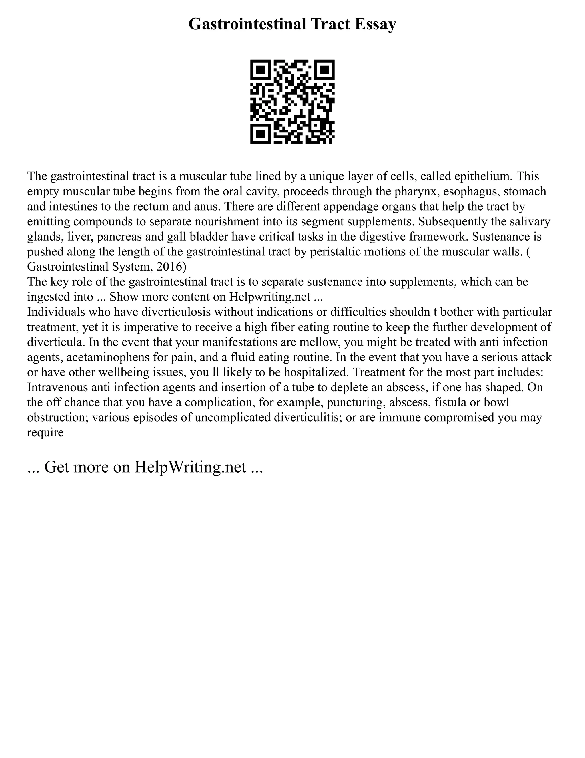 Gastrointestinal Tract Essay
The gastrointestinal tract is a muscular tube lined by a unique layer of cells, called epithelium. This
empty muscular tube begins from the oral cavity, proceeds through the pharynx, esophagus, stomach
and intestines to the rectum and anus. There are different appendage organs that help the tract by
emitting compounds to separate nourishment into its segment supplements. Subsequently the salivary
glands, liver, pancreas and gall bladder have critical tasks in the digestive framework. Sustenance is
pushed along the length of the gastrointestinal tract by peristaltic motions of the muscular walls. (
Gastrointestinal System, 2016)
The key role of the gastrointestinal tract is to separate sustenance into supplements, which can be
ingested into ... Show more content on Helpwriting.net ...
Individuals who have diverticulosis without indications or difficulties shouldn t bother with particular
treatment, yet it is imperative to receive a high fiber eating routine to keep the further development of
diverticula. In the event that your manifestations are mellow, you might be treated with anti infection
agents, acetaminophens for pain, and a fluid eating routine. In the event that you have a serious attack
or have other wellbeing issues, you ll likely to be hospitalized. Treatment for the most part includes:
Intravenous anti infection agents and insertion of a tube to deplete an abscess, if one has shaped. On
the off chance that you have a complication, for example, puncturing, abscess, fistula or bowl
obstruction; various episodes of uncomplicated diverticulitis; or are immune compromised you may
require
... Get more on HelpWriting.net ...
 