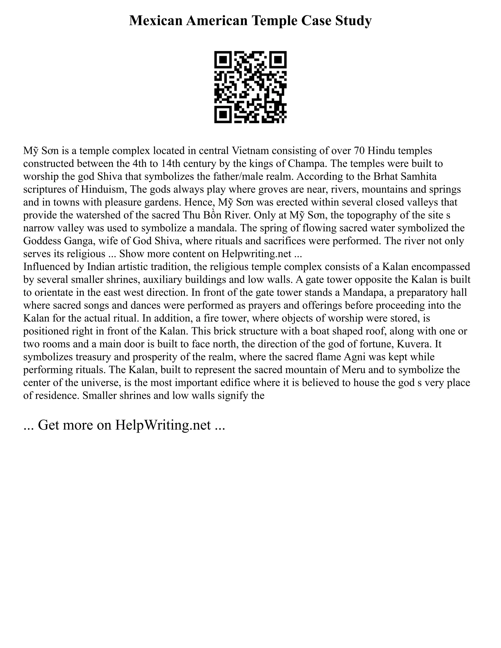 Mexican American Temple Case Study
Mỹ Sơn is a temple complex located in central Vietnam consisting of over 70 Hindu temples
constructed between the 4th to 14th century by the kings of Champa. The temples were built to
worship the god Shiva that symbolizes the father/male realm. According to the Brhat Samhita
scriptures of Hinduism, The gods always play where groves are near, rivers, mountains and springs
and in towns with pleasure gardens. Hence, Mỹ Sơn was erected within several closed valleys that
provide the watershed of the sacred Thu Bồn River. Only at Mỹ Sơn, the topography of the site s
narrow valley was used to symbolize a mandala. The spring of flowing sacred water symbolized the
Goddess Ganga, wife of God Shiva, where rituals and sacrifices were performed. The river not only
serves its religious ... Show more content on Helpwriting.net ...
Influenced by Indian artistic tradition, the religious temple complex consists of a Kalan encompassed
by several smaller shrines, auxiliary buildings and low walls. A gate tower opposite the Kalan is built
to orientate in the east west direction. In front of the gate tower stands a Mandapa, a preparatory hall
where sacred songs and dances were performed as prayers and offerings before proceeding into the
Kalan for the actual ritual. In addition, a fire tower, where objects of worship were stored, is
positioned right in front of the Kalan. This brick structure with a boat shaped roof, along with one or
two rooms and a main door is built to face north, the direction of the god of fortune, Kuvera. It
symbolizes treasury and prosperity of the realm, where the sacred flame Agni was kept while
performing rituals. The Kalan, built to represent the sacred mountain of Meru and to symbolize the
center of the universe, is the most important edifice where it is believed to house the god s very place
of residence. Smaller shrines and low walls signify the
... Get more on HelpWriting.net ...
 