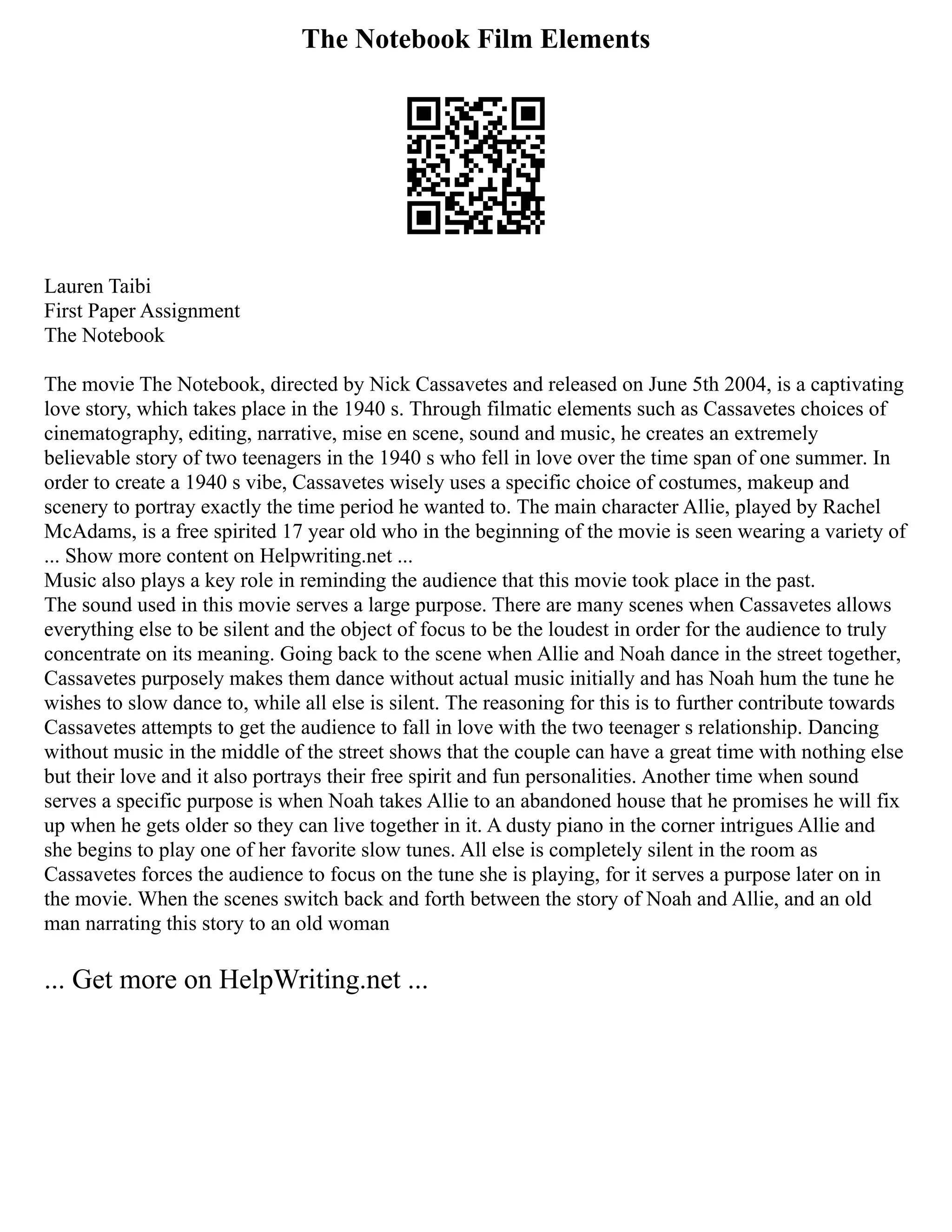 The Notebook Film Elements
Lauren Taibi
First Paper Assignment
The Notebook
The movie The Notebook, directed by Nick Cassavetes and released on June 5th 2004, is a captivating
love story, which takes place in the 1940 s. Through filmatic elements such as Cassavetes choices of
cinematography, editing, narrative, mise en scene, sound and music, he creates an extremely
believable story of two teenagers in the 1940 s who fell in love over the time span of one summer. In
order to create a 1940 s vibe, Cassavetes wisely uses a specific choice of costumes, makeup and
scenery to portray exactly the time period he wanted to. The main character Allie, played by Rachel
McAdams, is a free spirited 17 year old who in the beginning of the movie is seen wearing a variety of
... Show more content on Helpwriting.net ...
Music also plays a key role in reminding the audience that this movie took place in the past.
The sound used in this movie serves a large purpose. There are many scenes when Cassavetes allows
everything else to be silent and the object of focus to be the loudest in order for the audience to truly
concentrate on its meaning. Going back to the scene when Allie and Noah dance in the street together,
Cassavetes purposely makes them dance without actual music initially and has Noah hum the tune he
wishes to slow dance to, while all else is silent. The reasoning for this is to further contribute towards
Cassavetes attempts to get the audience to fall in love with the two teenager s relationship. Dancing
without music in the middle of the street shows that the couple can have a great time with nothing else
but their love and it also portrays their free spirit and fun personalities. Another time when sound
serves a specific purpose is when Noah takes Allie to an abandoned house that he promises he will fix
up when he gets older so they can live together in it. A dusty piano in the corner intrigues Allie and
she begins to play one of her favorite slow tunes. All else is completely silent in the room as
Cassavetes forces the audience to focus on the tune she is playing, for it serves a purpose later on in
the movie. When the scenes switch back and forth between the story of Noah and Allie, and an old
man narrating this story to an old woman
... Get more on HelpWriting.net ...
 