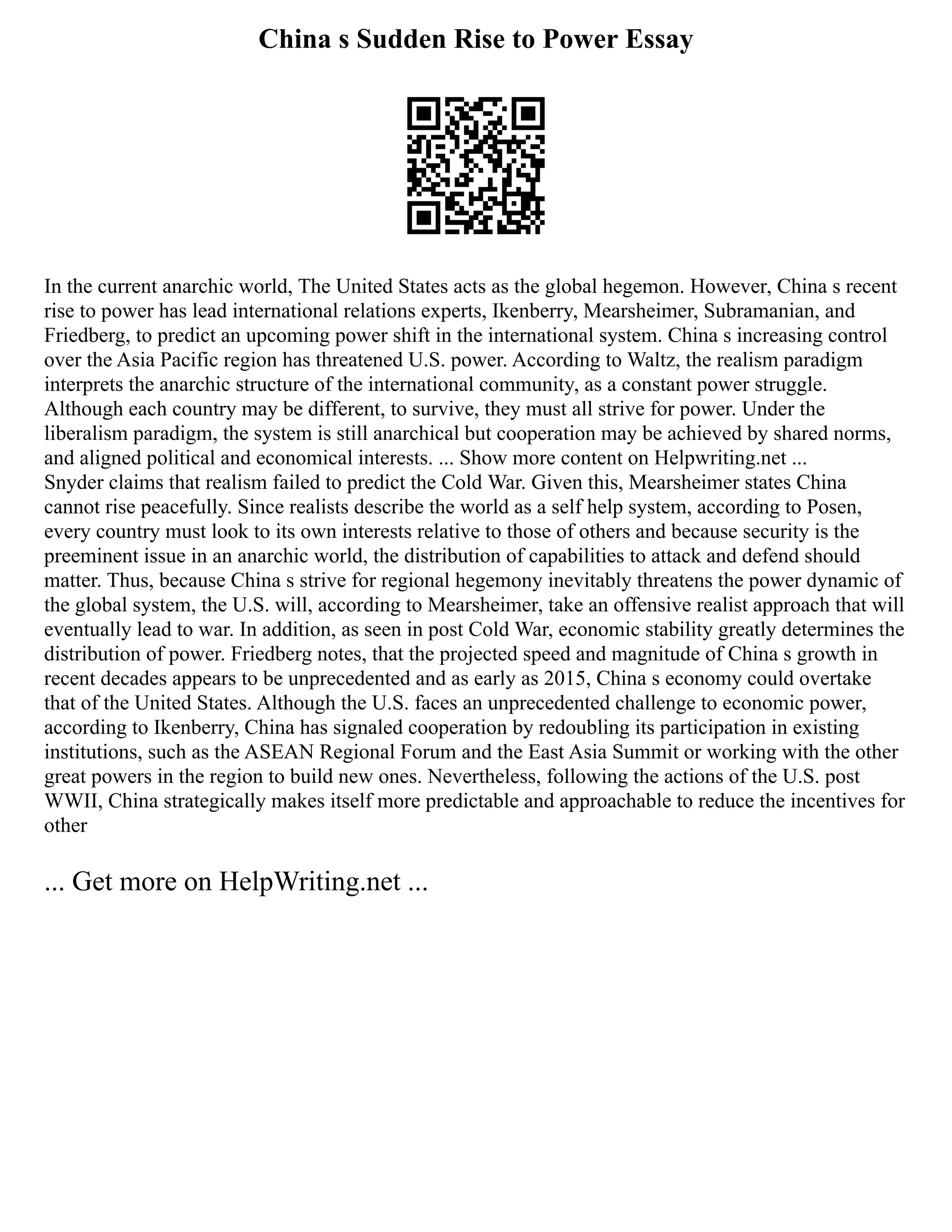 China s Sudden Rise to Power Essay
In the current anarchic world, The United States acts as the global hegemon. However, China s recent
rise to power has lead international relations experts, Ikenberry, Mearsheimer, Subramanian, and
Friedberg, to predict an upcoming power shift in the international system. China s increasing control
over the Asia Pacific region has threatened U.S. power. According to Waltz, the realism paradigm
interprets the anarchic structure of the international community, as a constant power struggle.
Although each country may be different, to survive, they must all strive for power. Under the
liberalism paradigm, the system is still anarchical but cooperation may be achieved by shared norms,
and aligned political and economical interests. ... Show more content on Helpwriting.net ...
Snyder claims that realism failed to predict the Cold War. Given this, Mearsheimer states China
cannot rise peacefully. Since realists describe the world as a self help system, according to Posen,
every country must look to its own interests relative to those of others and because security is the
preeminent issue in an anarchic world, the distribution of capabilities to attack and defend should
matter. Thus, because China s strive for regional hegemony inevitably threatens the power dynamic of
the global system, the U.S. will, according to Mearsheimer, take an offensive realist approach that will
eventually lead to war. In addition, as seen in post Cold War, economic stability greatly determines the
distribution of power. Friedberg notes, that the projected speed and magnitude of China s growth in
recent decades appears to be unprecedented and as early as 2015, China s economy could overtake
that of the United States. Although the U.S. faces an unprecedented challenge to economic power,
according to Ikenberry, China has signaled cooperation by redoubling its participation in existing
institutions, such as the ASEAN Regional Forum and the East Asia Summit or working with the other
great powers in the region to build new ones. Nevertheless, following the actions of the U.S. post
WWII, China strategically makes itself more predictable and approachable to reduce the incentives for
other
... Get more on HelpWriting.net ...
 