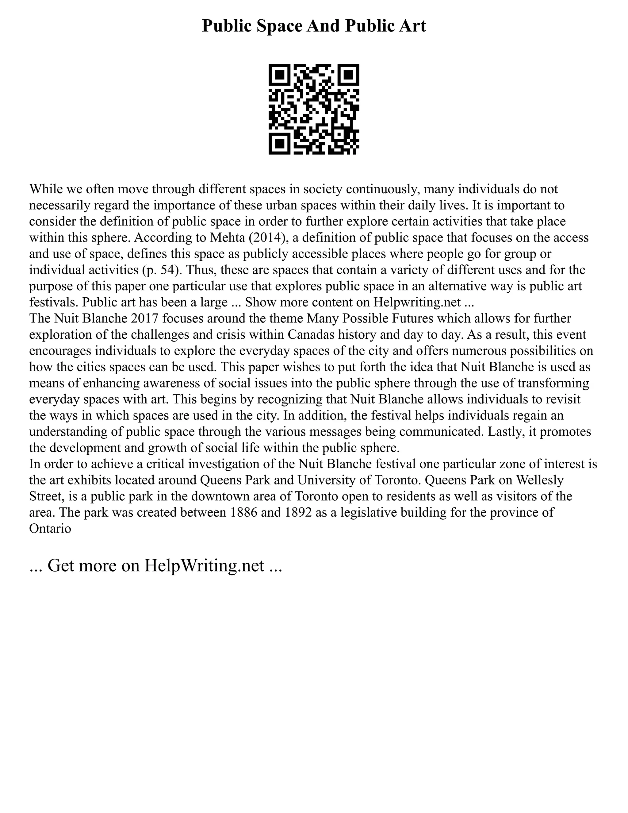 Public Space And Public Art
While we often move through different spaces in society continuously, many individuals do not
necessarily regard the importance of these urban spaces within their daily lives. It is important to
consider the definition of public space in order to further explore certain activities that take place
within this sphere. According to Mehta (2014), a definition of public space that focuses on the access
and use of space, defines this space as publicly accessible places where people go for group or
individual activities (p. 54). Thus, these are spaces that contain a variety of different uses and for the
purpose of this paper one particular use that explores public space in an alternative way is public art
festivals. Public art has been a large ... Show more content on Helpwriting.net ...
The Nuit Blanche 2017 focuses around the theme Many Possible Futures which allows for further
exploration of the challenges and crisis within Canadas history and day to day. As a result, this event
encourages individuals to explore the everyday spaces of the city and offers numerous possibilities on
how the cities spaces can be used. This paper wishes to put forth the idea that Nuit Blanche is used as
means of enhancing awareness of social issues into the public sphere through the use of transforming
everyday spaces with art. This begins by recognizing that Nuit Blanche allows individuals to revisit
the ways in which spaces are used in the city. In addition, the festival helps individuals regain an
understanding of public space through the various messages being communicated. Lastly, it promotes
the development and growth of social life within the public sphere.
In order to achieve a critical investigation of the Nuit Blanche festival one particular zone of interest is
the art exhibits located around Queens Park and University of Toronto. Queens Park on Wellesly
Street, is a public park in the downtown area of Toronto open to residents as well as visitors of the
area. The park was created between 1886 and 1892 as a legislative building for the province of
Ontario
... Get more on HelpWriting.net ...
 