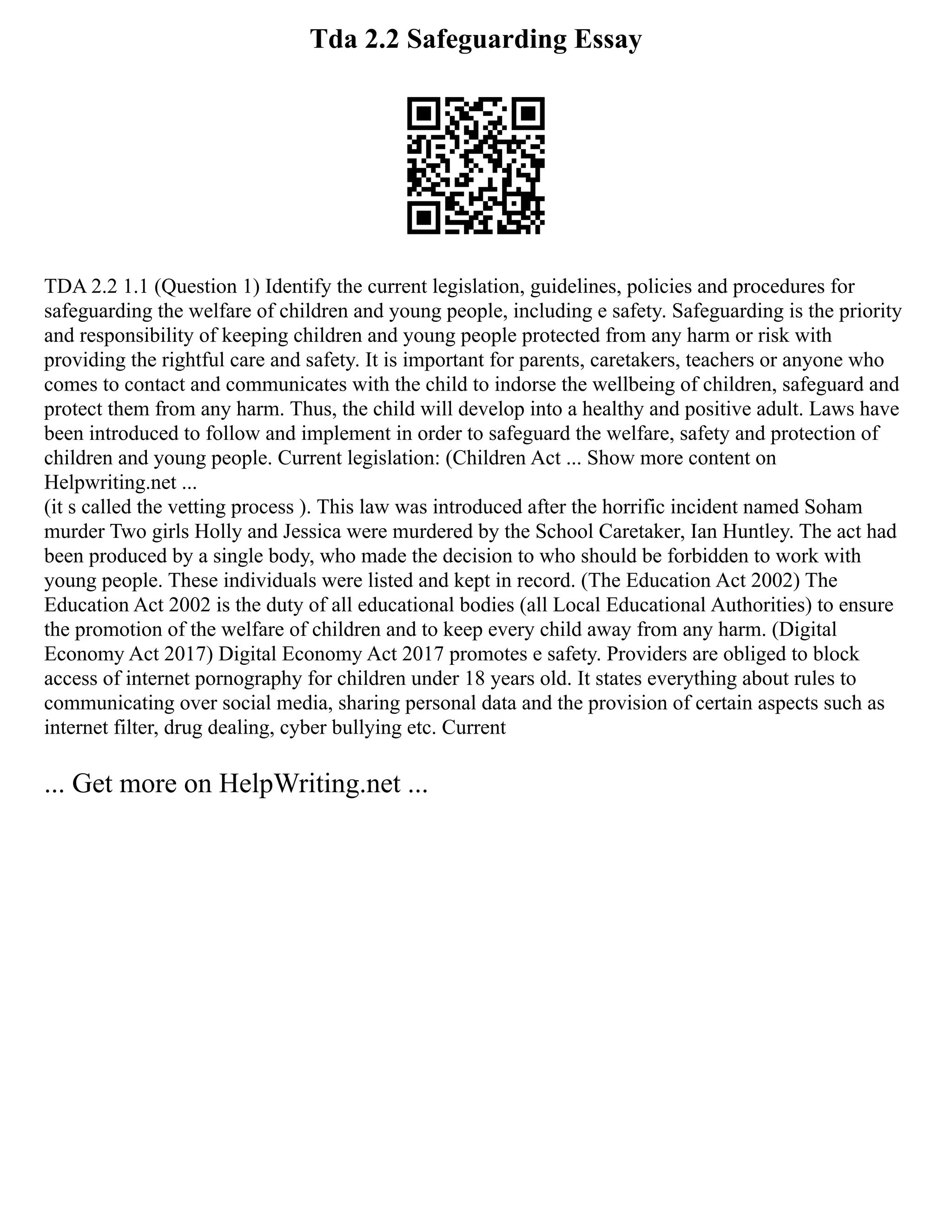 Tda 2.2 Safeguarding Essay
TDA 2.2 1.1 (Question 1) Identify the current legislation, guidelines, policies and procedures for
safeguarding the welfare of children and young people, including e safety. Safeguarding is the priority
and responsibility of keeping children and young people protected from any harm or risk with
providing the rightful care and safety. It is important for parents, caretakers, teachers or anyone who
comes to contact and communicates with the child to indorse the wellbeing of children, safeguard and
protect them from any harm. Thus, the child will develop into a healthy and positive adult. Laws have
been introduced to follow and implement in order to safeguard the welfare, safety and protection of
children and young people. Current legislation: (Children Act ... Show more content on
Helpwriting.net ...
(it s called the vetting process ). This law was introduced after the horrific incident named Soham
murder Two girls Holly and Jessica were murdered by the School Caretaker, Ian Huntley. The act had
been produced by a single body, who made the decision to who should be forbidden to work with
young people. These individuals were listed and kept in record. (The Education Act 2002) The
Education Act 2002 is the duty of all educational bodies (all Local Educational Authorities) to ensure
the promotion of the welfare of children and to keep every child away from any harm. (Digital
Economy Act 2017) Digital Economy Act 2017 promotes e safety. Providers are obliged to block
access of internet pornography for children under 18 years old. It states everything about rules to
communicating over social media, sharing personal data and the provision of certain aspects such as
internet filter, drug dealing, cyber bullying etc. Current
... Get more on HelpWriting.net ...
 