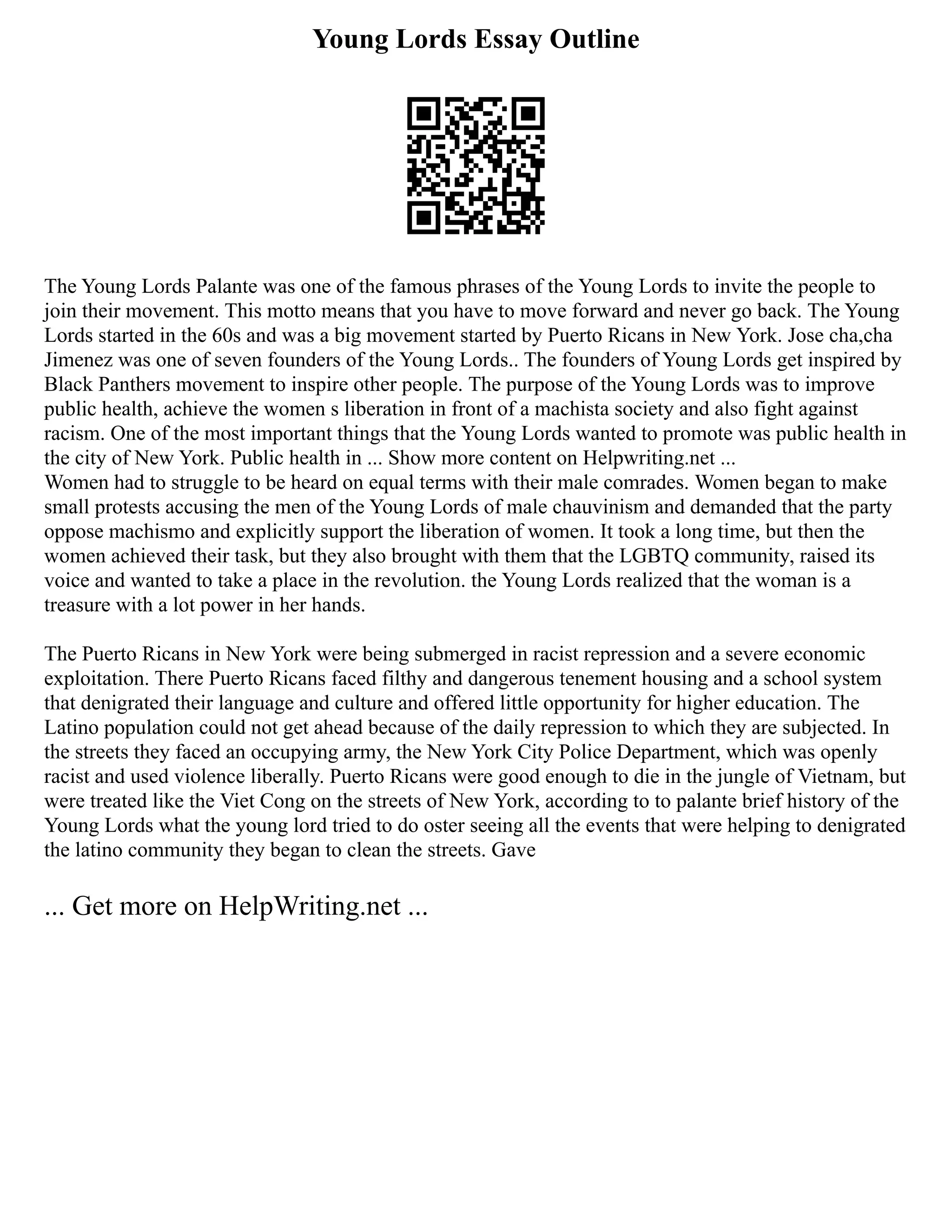 Young Lords Essay Outline
The Young Lords Palante was one of the famous phrases of the Young Lords to invite the people to
join their movement. This motto means that you have to move forward and never go back. The Young
Lords started in the 60s and was a big movement started by Puerto Ricans in New York. Jose cha,cha
Jimenez was one of seven founders of the Young Lords.. The founders of Young Lords get inspired by
Black Panthers movement to inspire other people. The purpose of the Young Lords was to improve
public health, achieve the women s liberation in front of a machista society and also fight against
racism. One of the most important things that the Young Lords wanted to promote was public health in
the city of New York. Public health in ... Show more content on Helpwriting.net ...
Women had to struggle to be heard on equal terms with their male comrades. Women began to make
small protests accusing the men of the Young Lords of male chauvinism and demanded that the party
oppose machismo and explicitly support the liberation of women. It took a long time, but then the
women achieved their task, but they also brought with them that the LGBTQ community, raised its
voice and wanted to take a place in the revolution. the Young Lords realized that the woman is a
treasure with a lot power in her hands.
The Puerto Ricans in New York were being submerged in racist repression and a severe economic
exploitation. There Puerto Ricans faced filthy and dangerous tenement housing and a school system
that denigrated their language and culture and offered little opportunity for higher education. The
Latino population could not get ahead because of the daily repression to which they are subjected. In
the streets they faced an occupying army, the New York City Police Department, which was openly
racist and used violence liberally. Puerto Ricans were good enough to die in the jungle of Vietnam, but
were treated like the Viet Cong on the streets of New York, according to to palante brief history of the
Young Lords what the young lord tried to do oster seeing all the events that were helping to denigrated
the latino community they began to clean the streets. Gave
... Get more on HelpWriting.net ...
 