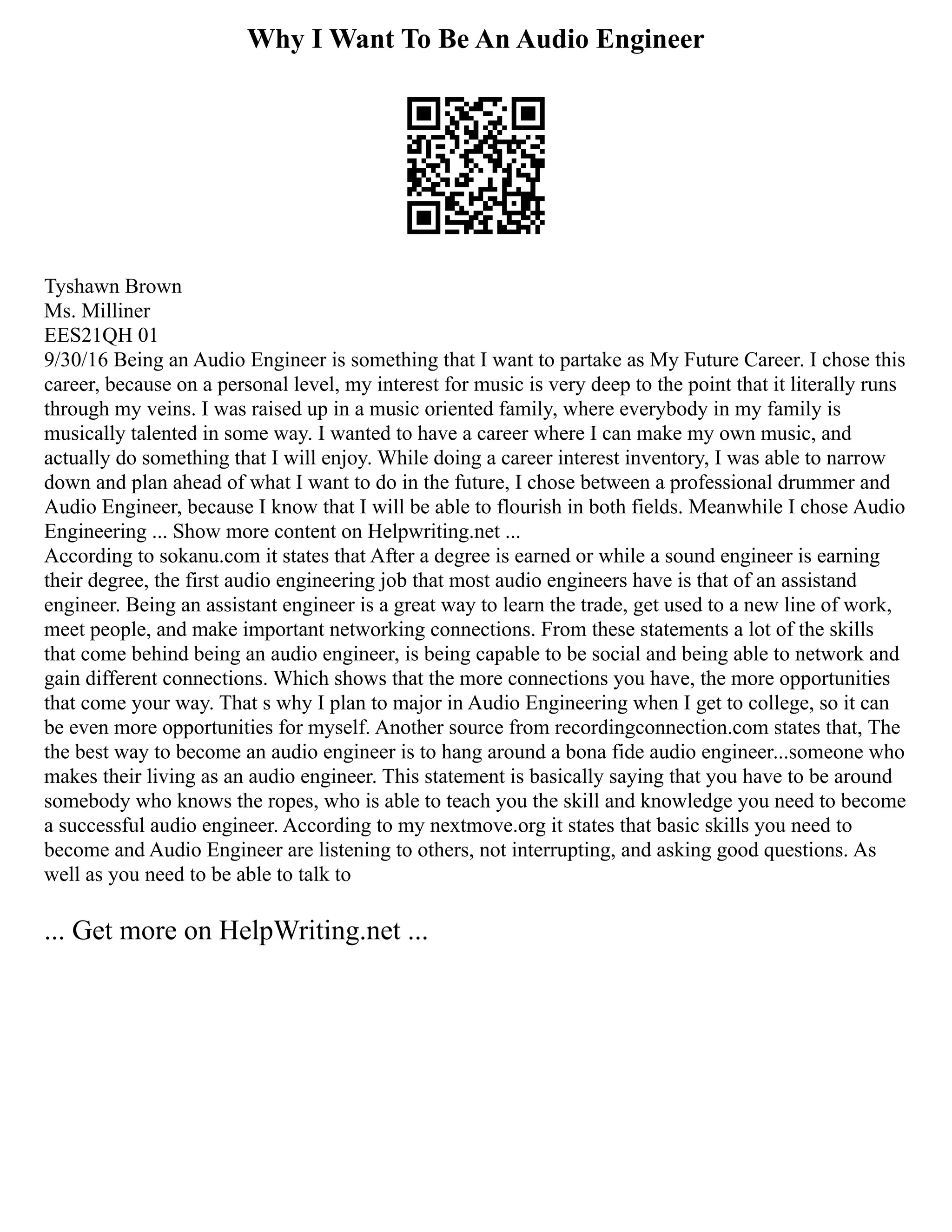 Why I Want To Be An Audio Engineer
Tyshawn Brown
Ms. Milliner
EES21QH 01
9/30/16 Being an Audio Engineer is something that I want to partake as My Future Career. I chose this
career, because on a personal level, my interest for music is very deep to the point that it literally runs
through my veins. I was raised up in a music oriented family, where everybody in my family is
musically talented in some way. I wanted to have a career where I can make my own music, and
actually do something that I will enjoy. While doing a career interest inventory, I was able to narrow
down and plan ahead of what I want to do in the future, I chose between a professional drummer and
Audio Engineer, because I know that I will be able to flourish in both fields. Meanwhile I chose Audio
Engineering ... Show more content on Helpwriting.net ...
According to sokanu.com it states that After a degree is earned or while a sound engineer is earning
their degree, the first audio engineering job that most audio engineers have is that of an assistand
engineer. Being an assistant engineer is a great way to learn the trade, get used to a new line of work,
meet people, and make important networking connections. From these statements a lot of the skills
that come behind being an audio engineer, is being capable to be social and being able to network and
gain different connections. Which shows that the more connections you have, the more opportunities
that come your way. That s why I plan to major in Audio Engineering when I get to college, so it can
be even more opportunities for myself. Another source from recordingconnection.com states that, The
the best way to become an audio engineer is to hang around a bona fide audio engineer...someone who
makes their living as an audio engineer. This statement is basically saying that you have to be around
somebody who knows the ropes, who is able to teach you the skill and knowledge you need to become
a successful audio engineer. According to my nextmove.org it states that basic skills you need to
become and Audio Engineer are listening to others, not interrupting, and asking good questions. As
well as you need to be able to talk to
... Get more on HelpWriting.net ...
 