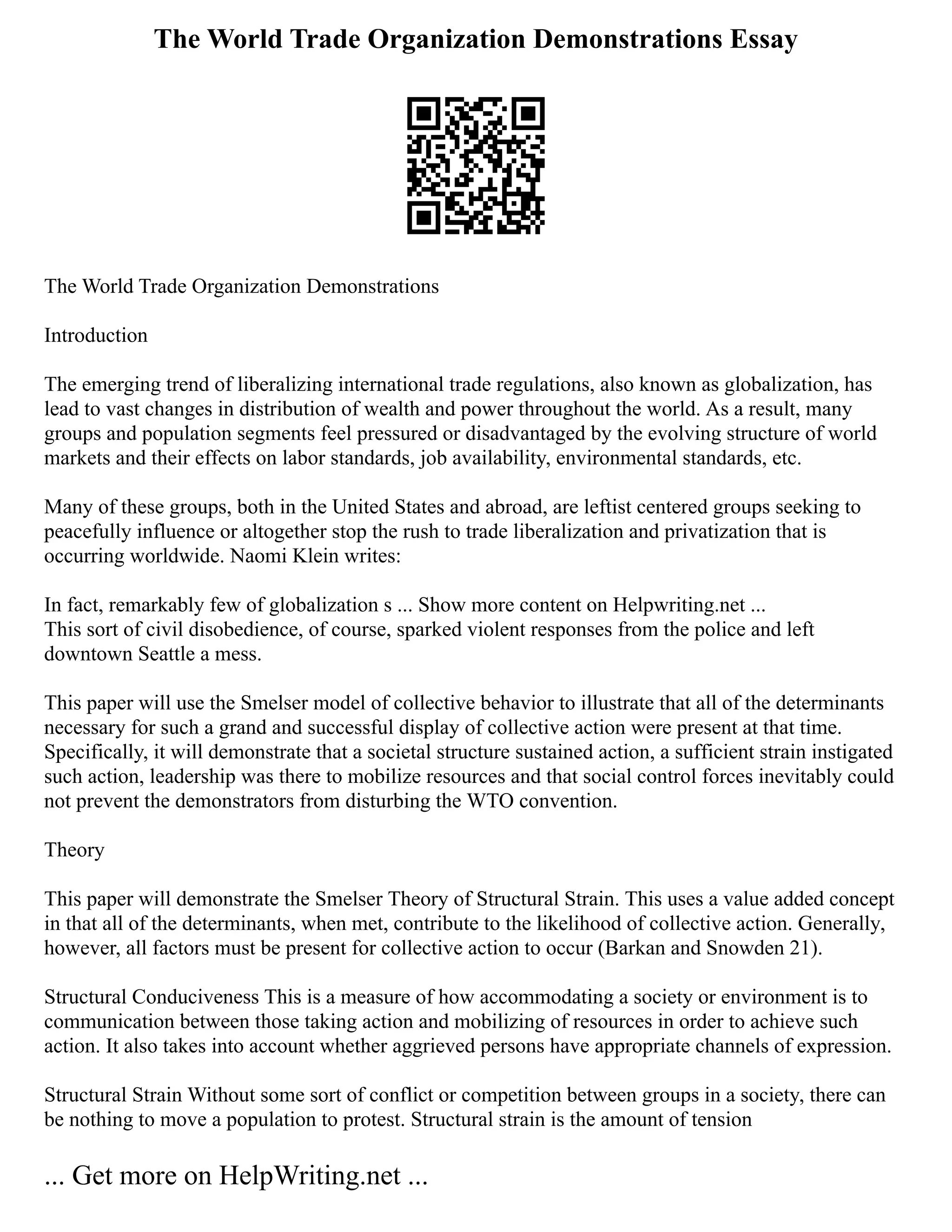 The World Trade Organization Demonstrations Essay
The World Trade Organization Demonstrations
Introduction
The emerging trend of liberalizing international trade regulations, also known as globalization, has
lead to vast changes in distribution of wealth and power throughout the world. As a result, many
groups and population segments feel pressured or disadvantaged by the evolving structure of world
markets and their effects on labor standards, job availability, environmental standards, etc.
Many of these groups, both in the United States and abroad, are leftist centered groups seeking to
peacefully influence or altogether stop the rush to trade liberalization and privatization that is
occurring worldwide. Naomi Klein writes:
In fact, remarkably few of globalization s ... Show more content on Helpwriting.net ...
This sort of civil disobedience, of course, sparked violent responses from the police and left
downtown Seattle a mess.
This paper will use the Smelser model of collective behavior to illustrate that all of the determinants
necessary for such a grand and successful display of collective action were present at that time.
Specifically, it will demonstrate that a societal structure sustained action, a sufficient strain instigated
such action, leadership was there to mobilize resources and that social control forces inevitably could
not prevent the demonstrators from disturbing the WTO convention.
Theory
This paper will demonstrate the Smelser Theory of Structural Strain. This uses a value added concept
in that all of the determinants, when met, contribute to the likelihood of collective action. Generally,
however, all factors must be present for collective action to occur (Barkan and Snowden 21).
Structural Conduciveness This is a measure of how accommodating a society or environment is to
communication between those taking action and mobilizing of resources in order to achieve such
action. It also takes into account whether aggrieved persons have appropriate channels of expression.
Structural Strain Without some sort of conflict or competition between groups in a society, there can
be nothing to move a population to protest. Structural strain is the amount of tension
... Get more on HelpWriting.net ...
 