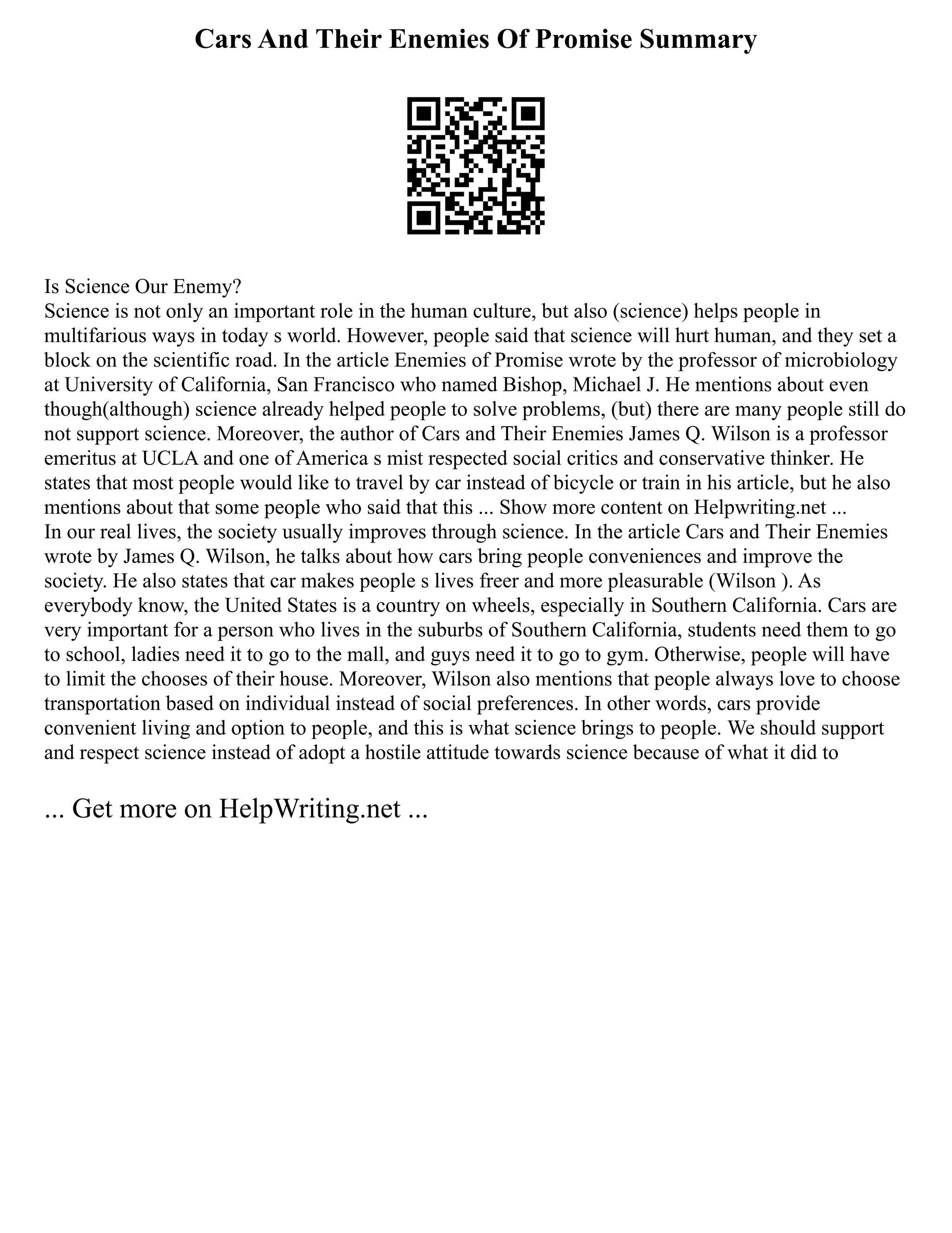 Cars And Their Enemies Of Promise Summary
Is Science Our Enemy?
Science is not only an important role in the human culture, but also (science) helps people in
multifarious ways in today s world. However, people said that science will hurt human, and they set a
block on the scientific road. In the article Enemies of Promise wrote by the professor of microbiology
at University of California, San Francisco who named Bishop, Michael J. He mentions about even
though(although) science already helped people to solve problems, (but) there are many people still do
not support science. Moreover, the author of Cars and Their Enemies James Q. Wilson is a professor
emeritus at UCLA and one of America s mist respected social critics and conservative thinker. He
states that most people would like to travel by car instead of bicycle or train in his article, but he also
mentions about that some people who said that this ... Show more content on Helpwriting.net ...
In our real lives, the society usually improves through science. In the article Cars and Their Enemies
wrote by James Q. Wilson, he talks about how cars bring people conveniences and improve the
society. He also states that car makes people s lives freer and more pleasurable (Wilson ). As
everybody know, the United States is a country on wheels, especially in Southern California. Cars are
very important for a person who lives in the suburbs of Southern California, students need them to go
to school, ladies need it to go to the mall, and guys need it to go to gym. Otherwise, people will have
to limit the chooses of their house. Moreover, Wilson also mentions that people always love to choose
transportation based on individual instead of social preferences. In other words, cars provide
convenient living and option to people, and this is what science brings to people. We should support
and respect science instead of adopt a hostile attitude towards science because of what it did to
... Get more on HelpWriting.net ...
 