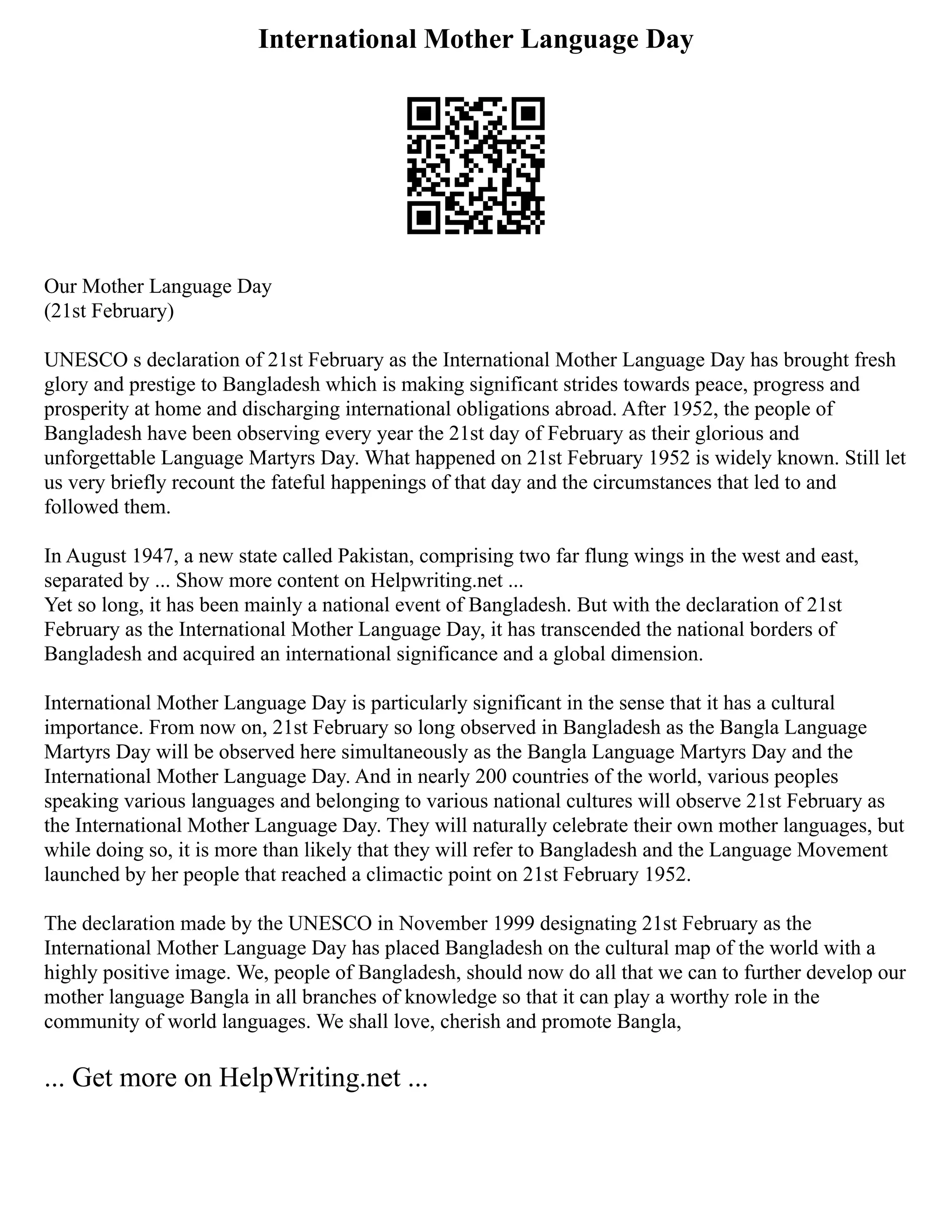 International Mother Language Day
Our Mother Language Day
(21st February)
UNESCO s declaration of 21st February as the International Mother Language Day has brought fresh
glory and prestige to Bangladesh which is making significant strides towards peace, progress and
prosperity at home and discharging international obligations abroad. After 1952, the people of
Bangladesh have been observing every year the 21st day of February as their glorious and
unforgettable Language Martyrs Day. What happened on 21st February 1952 is widely known. Still let
us very briefly recount the fateful happenings of that day and the circumstances that led to and
followed them.
In August 1947, a new state called Pakistan, comprising two far flung wings in the west and east,
separated by ... Show more content on Helpwriting.net ...
Yet so long, it has been mainly a national event of Bangladesh. But with the declaration of 21st
February as the International Mother Language Day, it has transcended the national borders of
Bangladesh and acquired an international significance and a global dimension.
International Mother Language Day is particularly significant in the sense that it has a cultural
importance. From now on, 21st February so long observed in Bangladesh as the Bangla Language
Martyrs Day will be observed here simultaneously as the Bangla Language Martyrs Day and the
International Mother Language Day. And in nearly 200 countries of the world, various peoples
speaking various languages and belonging to various national cultures will observe 21st February as
the International Mother Language Day. They will naturally celebrate their own mother languages, but
while doing so, it is more than likely that they will refer to Bangladesh and the Language Movement
launched by her people that reached a climactic point on 21st February 1952.
The declaration made by the UNESCO in November 1999 designating 21st February as the
International Mother Language Day has placed Bangladesh on the cultural map of the world with a
highly positive image. We, people of Bangladesh, should now do all that we can to further develop our
mother language Bangla in all branches of knowledge so that it can play a worthy role in the
community of world languages. We shall love, cherish and promote Bangla,
... Get more on HelpWriting.net ...
 