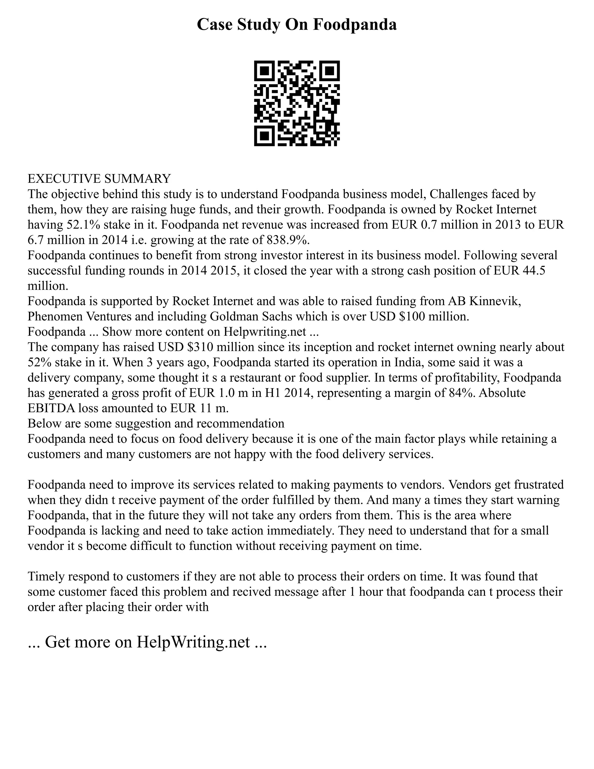 Case Study On Foodpanda
EXECUTIVE SUMMARY
The objective behind this study is to understand Foodpanda business model, Challenges faced by
them, how they are raising huge funds, and their growth. Foodpanda is owned by Rocket Internet
having 52.1% stake in it. Foodpanda net revenue was increased from EUR 0.7 million in 2013 to EUR
6.7 million in 2014 i.e. growing at the rate of 838.9%.
Foodpanda continues to benefit from strong investor interest in its business model. Following several
successful funding rounds in 2014 2015, it closed the year with a strong cash position of EUR 44.5
million.
Foodpanda is supported by Rocket Internet and was able to raised funding from AB Kinnevik,
Phenomen Ventures and including Goldman Sachs which is over USD $100 million.
Foodpanda ... Show more content on Helpwriting.net ...
The company has raised USD $310 million since its inception and rocket internet owning nearly about
52% stake in it. When 3 years ago, Foodpanda started its operation in India, some said it was a
delivery company, some thought it s a restaurant or food supplier. In terms of profitability, Foodpanda
has generated a gross profit of EUR 1.0 m in H1 2014, representing a margin of 84%. Absolute
EBITDA loss amounted to EUR 11 m.
Below are some suggestion and recommendation
Foodpanda need to focus on food delivery because it is one of the main factor plays while retaining a
customers and many customers are not happy with the food delivery services.
Foodpanda need to improve its services related to making payments to vendors. Vendors get frustrated
when they didn t receive payment of the order fulfilled by them. And many a times they start warning
Foodpanda, that in the future they will not take any orders from them. This is the area where
Foodpanda is lacking and need to take action immediately. They need to understand that for a small
vendor it s become difficult to function without receiving payment on time.
Timely respond to customers if they are not able to process their orders on time. It was found that
some customer faced this problem and recived message after 1 hour that foodpanda can t process their
order after placing their order with
... Get more on HelpWriting.net ...
 