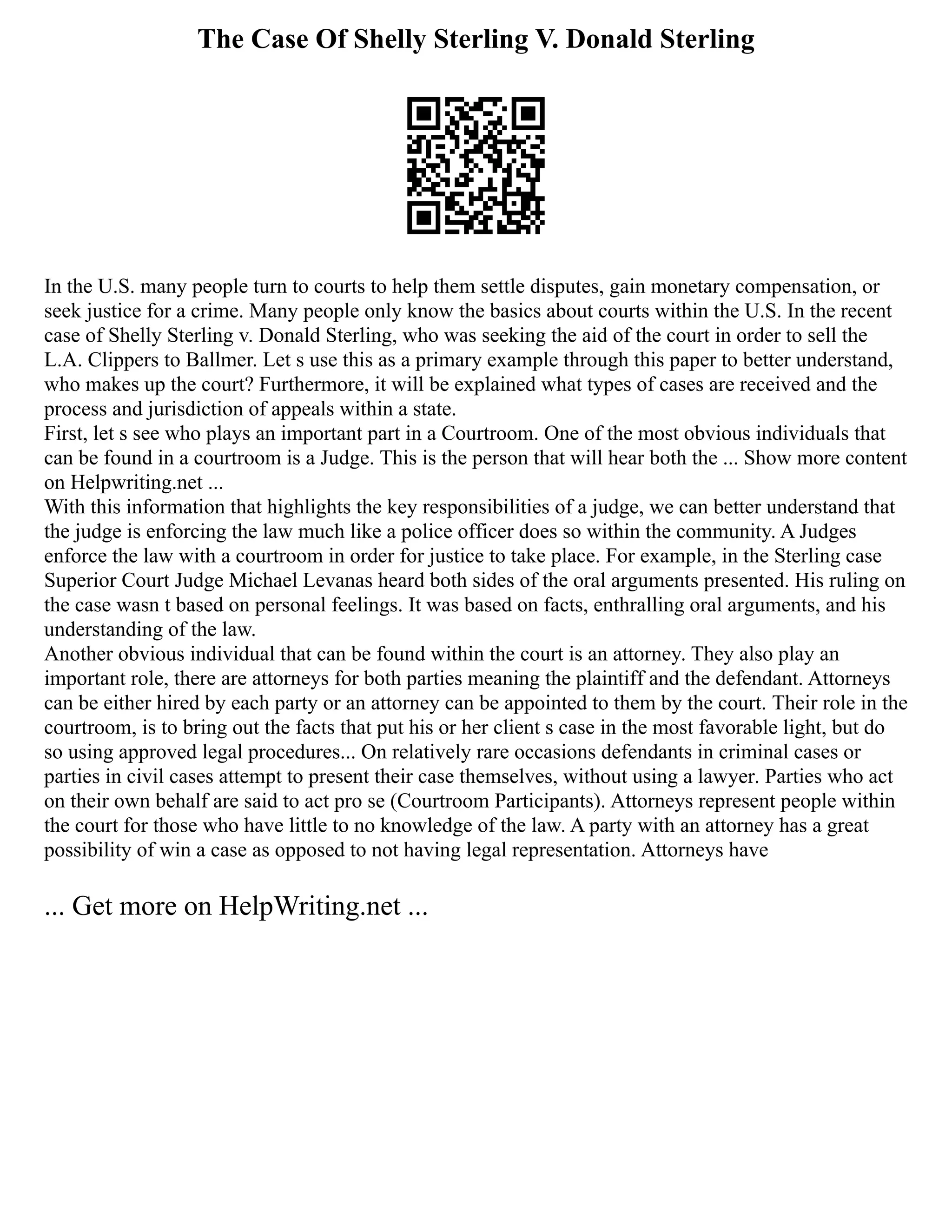 The Case Of Shelly Sterling V. Donald Sterling
In the U.S. many people turn to courts to help them settle disputes, gain monetary compensation, or
seek justice for a crime. Many people only know the basics about courts within the U.S. In the recent
case of Shelly Sterling v. Donald Sterling, who was seeking the aid of the court in order to sell the
L.A. Clippers to Ballmer. Let s use this as a primary example through this paper to better understand,
who makes up the court? Furthermore, it will be explained what types of cases are received and the
process and jurisdiction of appeals within a state.
First, let s see who plays an important part in a Courtroom. One of the most obvious individuals that
can be found in a courtroom is a Judge. This is the person that will hear both the ... Show more content
on Helpwriting.net ...
With this information that highlights the key responsibilities of a judge, we can better understand that
the judge is enforcing the law much like a police officer does so within the community. A Judges
enforce the law with a courtroom in order for justice to take place. For example, in the Sterling case
Superior Court Judge Michael Levanas heard both sides of the oral arguments presented. His ruling on
the case wasn t based on personal feelings. It was based on facts, enthralling oral arguments, and his
understanding of the law.
Another obvious individual that can be found within the court is an attorney. They also play an
important role, there are attorneys for both parties meaning the plaintiff and the defendant. Attorneys
can be either hired by each party or an attorney can be appointed to them by the court. Their role in the
courtroom, is to bring out the facts that put his or her client s case in the most favorable light, but do
so using approved legal procedures... On relatively rare occasions defendants in criminal cases or
parties in civil cases attempt to present their case themselves, without using a lawyer. Parties who act
on their own behalf are said to act pro se (Courtroom Participants). Attorneys represent people within
the court for those who have little to no knowledge of the law. A party with an attorney has a great
possibility of win a case as opposed to not having legal representation. Attorneys have
... Get more on HelpWriting.net ...
 