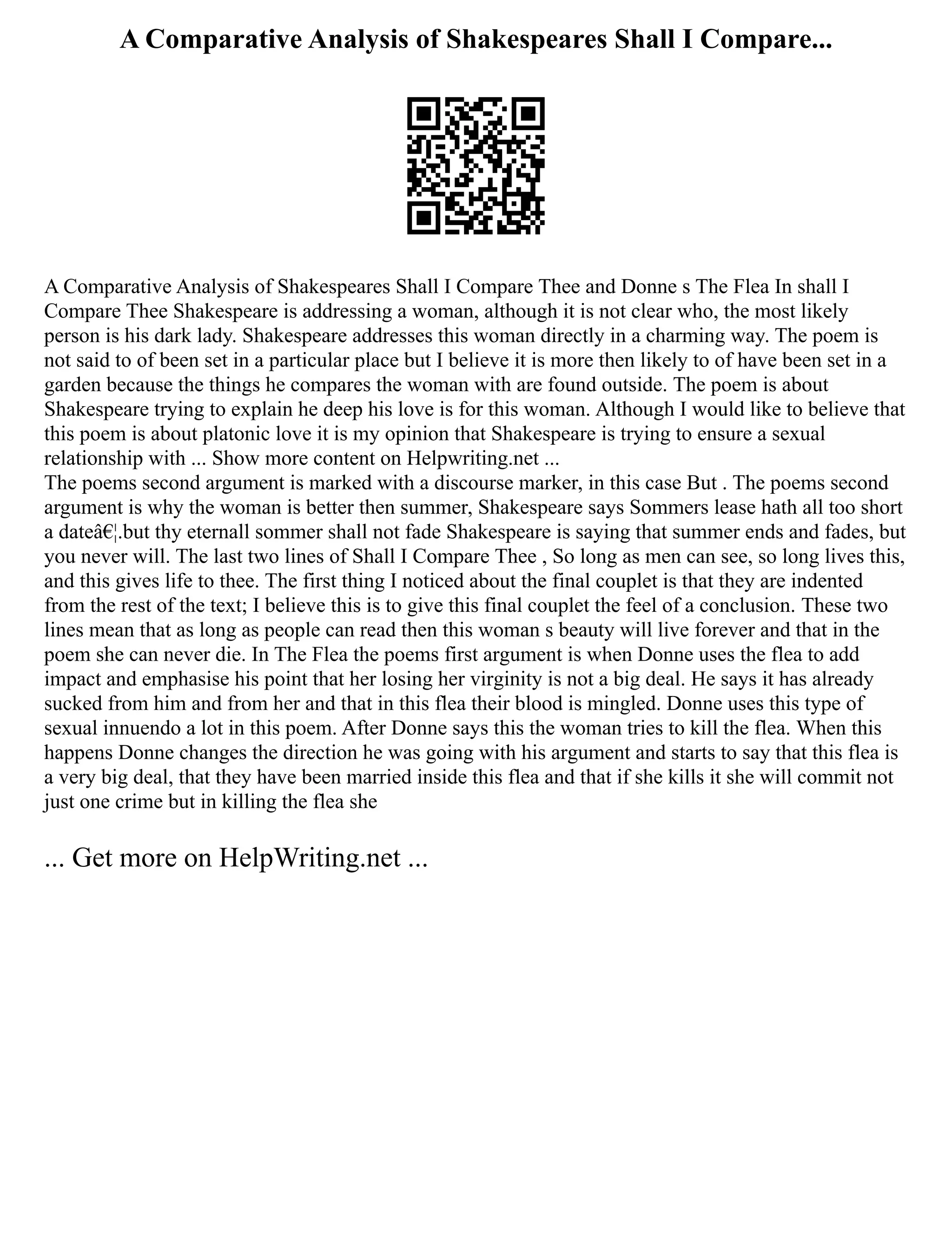 A Comparative Analysis of Shakespeares Shall I Compare...
A Comparative Analysis of Shakespeares Shall I Compare Thee and Donne s The Flea In shall I
Compare Thee Shakespeare is addressing a woman, although it is not clear who, the most likely
person is his dark lady. Shakespeare addresses this woman directly in a charming way. The poem is
not said to of been set in a particular place but I believe it is more then likely to of have been set in a
garden because the things he compares the woman with are found outside. The poem is about
Shakespeare trying to explain he deep his love is for this woman. Although I would like to believe that
this poem is about platonic love it is my opinion that Shakespeare is trying to ensure a sexual
relationship with ... Show more content on Helpwriting.net ...
The poems second argument is marked with a discourse marker, in this case But . The poems second
argument is why the woman is better then summer, Shakespeare says Sommers lease hath all too short
a dateâ€¦.but thy eternall sommer shall not fade Shakespeare is saying that summer ends and fades, but
you never will. The last two lines of Shall I Compare Thee , So long as men can see, so long lives this,
and this gives life to thee. The first thing I noticed about the final couplet is that they are indented
from the rest of the text; I believe this is to give this final couplet the feel of a conclusion. These two
lines mean that as long as people can read then this woman s beauty will live forever and that in the
poem she can never die. In The Flea the poems first argument is when Donne uses the flea to add
impact and emphasise his point that her losing her virginity is not a big deal. He says it has already
sucked from him and from her and that in this flea their blood is mingled. Donne uses this type of
sexual innuendo a lot in this poem. After Donne says this the woman tries to kill the flea. When this
happens Donne changes the direction he was going with his argument and starts to say that this flea is
a very big deal, that they have been married inside this flea and that if she kills it she will commit not
just one crime but in killing the flea she
... Get more on HelpWriting.net ...
 